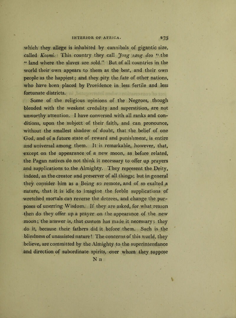 which they allege is inhabited by cannibals of gigantic size, called Koomi. This country they call Jong sang doo “ the “ land where the slaves are sold.” But of all countries in the world their own appears to them as the best, and their own people as the happiest; and they pity the fate of other nations, who have been placed by Providence in less fertile and less fortunate districts. Some of the religious opinions of the Negroes, though blended with the weakest credulity and superstition, are not unworthy attention. I have conversed with all ranks and con- ditions, upon the subject of their faith, and can pronounce, without the smallest shadow of doubt, that the belief of one God, and of a future state of reward and punishment, is entire and universal among them. It is remarkable, however, that, except on the appearance of a new moon, as before related, the Pagan natives do not think it necessary to offer up prayers and supplications to the Almighty. They represent the Deity, indeed, as the creator and preserver of all things; but in general they consider him as a Being so remote, and of so exalted a nature, that it is idle to imagine the feeble supplications of wretched mortals can reverse the decrees, and change the pur- poses of unerring Wisdom. If they are asked, for what reason then do they offer up a prayer on the appearance of the new moon; the answer is, that custom has made it necessary: they do it, because their fathers did it before them. Such is the blindness of unassisted nature! The concerns of this world, they believe, are committed by the Almighty to the superintendance and direction of subordinate spirits, over whom they suppose N n