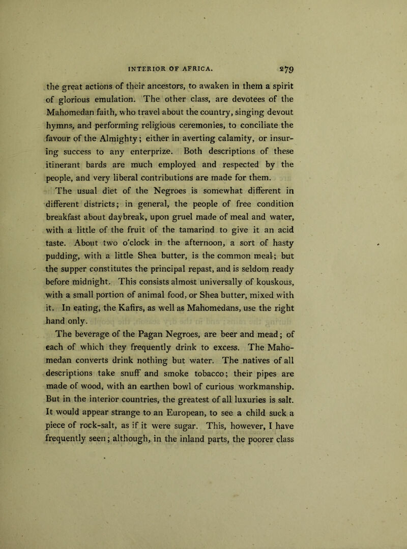 the great actions of their ancestors, to awaken in them a spirit of glorious emulation. The other class, are devotees of the Mahomedan faith, who travel about the country, singing devout hymns, and performing religious ceremonies, to conciliate the favour of the Almighty; either in averting calamity, or insur- ing success to any enterprize. Both descriptions of these itinerant bards are much employed and respected by the people, and very liberal contributions are made for them. The usual diet of the Negroes is somewhat different in different districts; in general, the people of free condition breakfast about daybreak, upon gruel made of meal and water, with a little of the fruit of the tamarind to give it an acid taste. About two o'clock in the afternoon, a sort of hasty pudding, with a little Shea butter, is the common meal; but the supper constitutes the principal repast, and is seldom ready before midnight. This consists almost universally of kouskous, with a small portion of animal food, or Shea butter, mixed with it. In eating, the Kafirs, as well as Mahomedans, use the right hand only. The beverage of the Pagan Negroes, are beer and mead; of each of which they frequently drink to excess. The Maho- medan converts drink nothing but water. The natives of all descriptions take snuff and smoke tobacco; their pipes are made of wood, with an earthen bowl of curious workmanship. But in the interior countries, the greatest of all luxuries is salt. It would appear strange to an European, to see a child suck a piece of rock-salt, as if it were sugar. This, however, I have frequently seen; although, in the inland parts, the poorer class