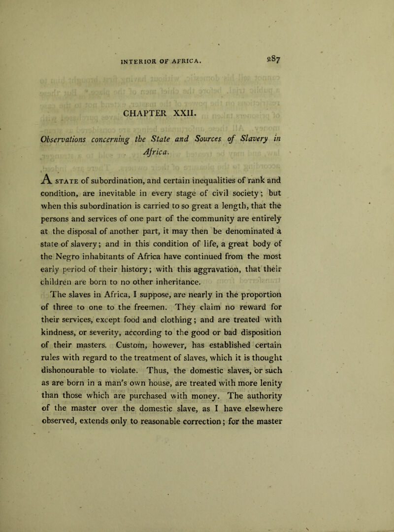 28 7 CHAPTER XXII. Observations concerning the State and Sources of Slavery in Africa. A state of subordination, and certain inequalities of rank and condition, are inevitable in every stage of civil society; but when this subordination is carried to so great a length, that the persons and services of one part of the community are entirely at the disposal of another part, it may then be denominated a state of slavery; and in this condition of life, a great body of the Negro inhabitants of Africa have continued from the most early period of their history; with this aggravation, that their children are born to no other inheritance. The slaves in Africa, I suppose, are nearly in the proportion of three to one to the freemen. They claim no reward for their services, except food and clothing; and are treated with kindness, or severity, according to the good or bad disposition of their masters. Custom, however, has established certain rules with regard to the treatment of slaves, which it is thought dishonourable to violate. Thus, the domestic slaves, or such as are born in a man’s own house, are treated with more lenity than those which are purchased with money. The authority of the master over the domestic slave, as I have elsewhere observed, extends only to reasonable correction; for the master