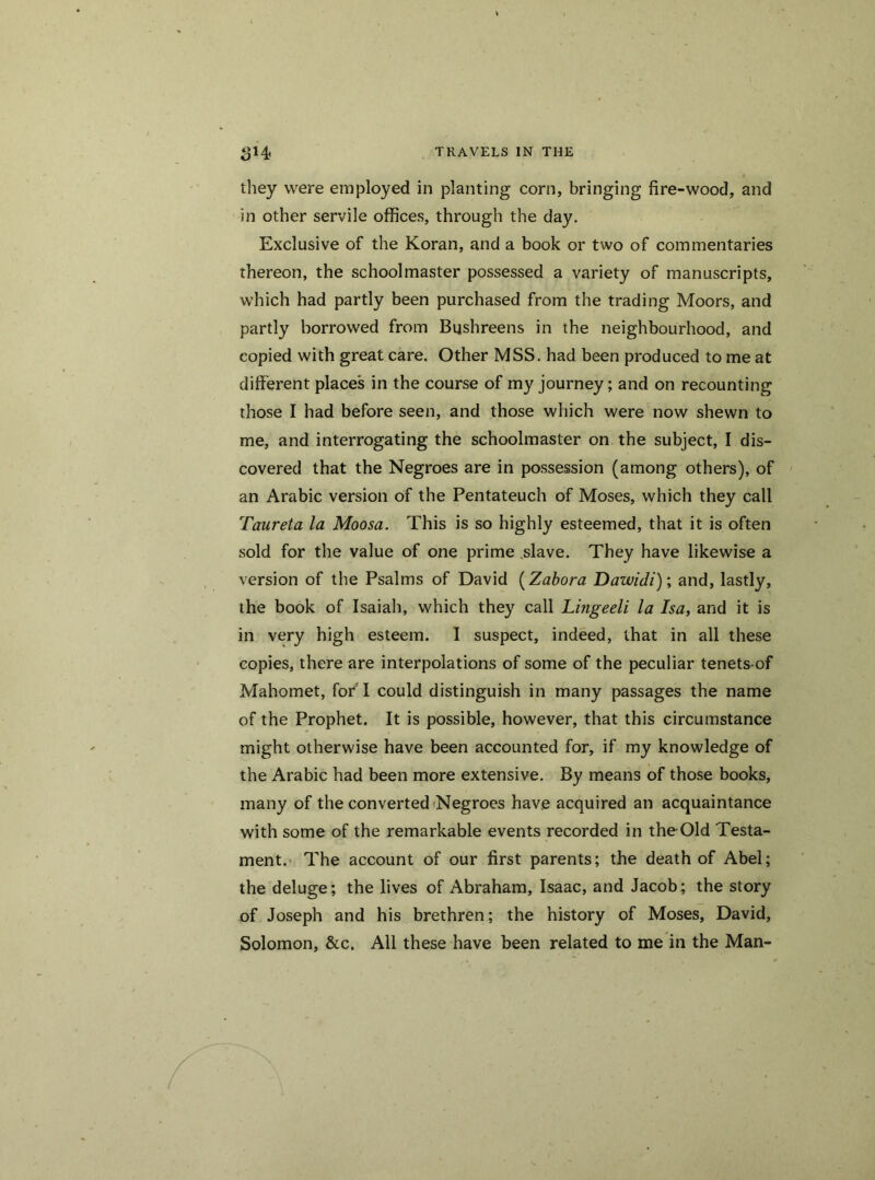 they were employed in planting corn, bringing fire-wood, and in other servile offices, through the day. Exclusive of the Koran, and a book or two of commentaries thereon, the schoolmaster possessed a variety of manuscripts, which had partly been purchased from the trading Moors, and partly borrowed from Bushreens in the neighbourhood, and copied with great care. Other MSS. had been produced to me at different place's in the course of my journey; and on recounting those I had before seen, and those which were now shewn to me, and interrogating the schoolmaster on the subject, I dis- covered that the Negroes are in possession (among others), of an Arabic version of the Pentateuch of Moses, which they call Taureta la Moosa. This is so highly esteemed, that it is often sold for the value of one prime slave. They have likewise a version of the Psalms of David (Zabora Dawidi)\ and, lastly, the book of Isaiah, which they call Lingeeli la Isa, and it is in very high esteem. I suspect, indeed, that in all these copies, there are interpolations of some of the peculiar tenets-of Mahomet, for'I could distinguish in many passages the name of the Prophet. It is possible, however, that this circumstance might otherwise have been accounted for, if my knowledge of the Arabic had been more extensive. By means of those books, many of the converted Negroes have acquired an acquaintance with some of the remarkable events recorded in the Old Testa- ment. The account of our first parents; the death of Abel; the deluge; the lives of Abraham, Isaac, and Jacob; the story of Joseph and his brethren; the history of Moses, David, Solomon, &c. All these have been related to me in the Man-