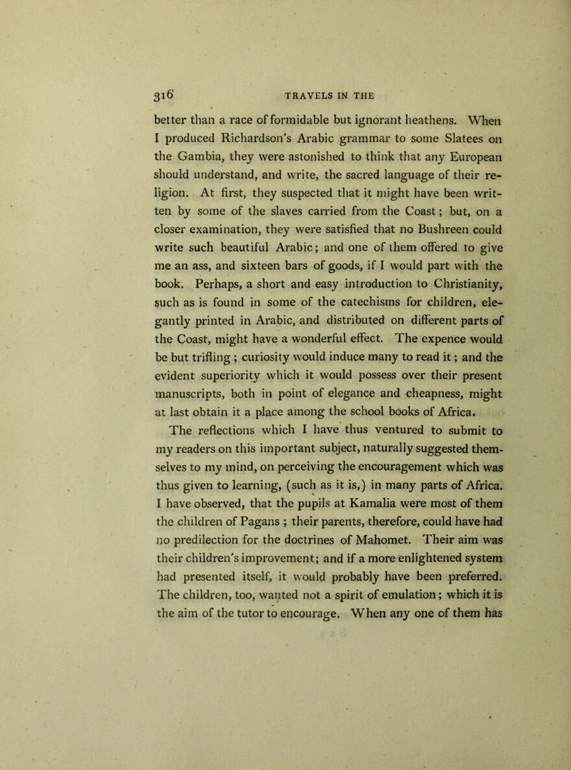 better than a race of formidable but ignorant heathens. When I produced Richardson's Arabic grammar to some Slatees on the Gambia, they were astonished to think that any European should understand, and write, the sacred language of their re- ligion. At first, they suspected that it might have been writ- ten by some of the slaves carried from the Coast; but, on a closer examination, they were satisfied that no Bushreen could write such beautiful Arabic; and one of them offered to give me an ass, and sixteen bars of goods, if I would part with the book. Perhaps, a short and easy introduction to Christianity, such as is found in some of the catechisms for children, ele- gantly printed in Arabic, and distributed on different parts of the Coast, might have a wonderful effect. The expence would be but trifling ; curiosity would induce many to read it; and the evident superiority which it would possess over their present manuscripts, both in point of elegance and cheapness, might at last obtain it a place among the school books of Africa. The reflections which I have thus ventured to submit to my readers on this important subject, naturally suggested them- selves to my mind, on perceiving the encouragement which was thus given to learning, (such as it is,) in many parts of Africa. I have observed, that the pupils at Kamalia were most of them the children of Pagans ; their parents, therefore, could have had no predilection for the doctrines of Mahomet. Their aim was their children's improvement; and if a more enlightened system had presented itself, it would probably have been preferred. The children, too, wanted not a spirit of emulation; which it is the aim of the tutor to encourage. When any one of them has