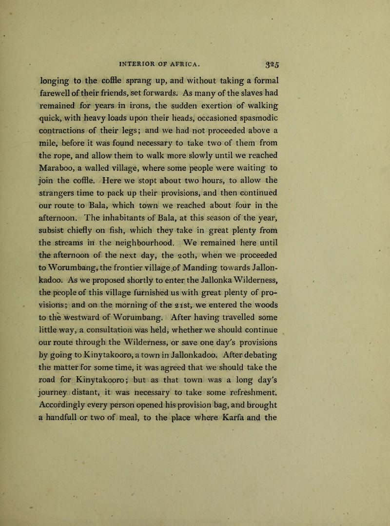 longing to the coffle sprang up, and without taking a formal farewell of their friends, set forwards. As many of the slaves had remained for years in irons, the sudden exertion of walking quick, with heavy loads upon their heads, occasioned spasmodic contractions of their legs; and we had not proceeded above a mile, before it was found necessary to take two of them from the rope, and allow them to walk more slowly until we reached Maraboo, a walled village, where some people were waiting to join the coffle. Here we stopt about two hours, to allow the strangers time to pack up their provisions, and then continued our route to Bala, which town we reached about four in the afternoon. The inhabitants of Bala, at this season of the year, subsist chiefly on fish, which they take in great plenty from the streams in the neighbourhood. We remained here until the afternoon of the next day, the 20th, when we proceeded to Worumbang, the frontier village of Manding towards Jallon- kadoo. As we proposed shortly to enter the Jallonka Wilderness, the people of this village furnished us with great plenty of pro- visions; and on the morning of the 21st, we entered the woods to the westward of Worumbang. After having travelled some little way, a consultation was held, whether we should continue our route through the Wilderness, or save one days provisions by going to Kinytakooro, a town in Jallonkadoo. After debating the matter for some time, it was agreed that we should take the road for Kinytakooro; but as that town was a long day's journey distant, it was necessary to take some refreshment. Accordingly every person opened his provision bag, and brought a handfull or two of meal, to the place where Karfa and the