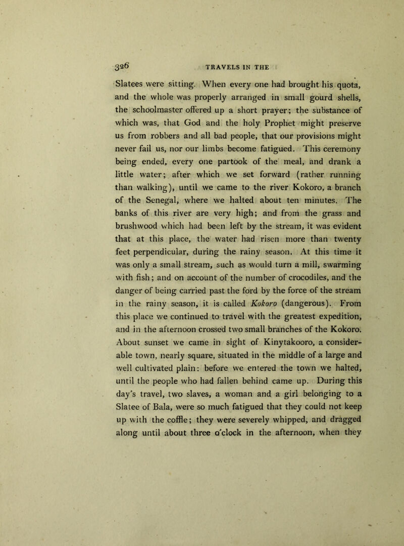 Slatees were sitting. When every one had brought his quota, and the whole was properly arranged in small gourd shells, the schoolmaster offered up a short prayer; the substance of which was, that God and the holy Prophet might preserve us from robbers and all bad people, that our provisions might never fail us, nor our limbs become fatigued. This ceremony being ended, every one partook of the meal, and drank a little water; after which we set forward (rather running than walking), until we came to the river Kokoro, a branch of the Senegal, where we halted about ten minutes. The banks of this river are very high; and from the grass and brushwood which had been left by the stream, it was evident that at this place, the water had risen more than twenty feet perpendicular, during the rainy season. At this time it was only a small stream, such as would turn a mill, swarming with fish; and on account of the number of crocodiles, and the danger of being carried past the ford by the force of the stream in the rainy season, it is called Kokoro (dangerous). From this place we continued to travel with the greatest expedition, and in the afternoon crossed two small branches of the Kokoro. About sunset we came in sight of Kinytakooro, a consider- able town, nearly square, situated in the middle of a large and well cultivated plain: before we entered the town we halted, until the people who had fallen behind came up. During this day's travel, two slaves, a woman and a girl belonging to a Slatee of Bala, were so much fatigued that they could not keep up with the coffle; they were severely whipped, and dragged along until about three o'clock in the afternoon, when they