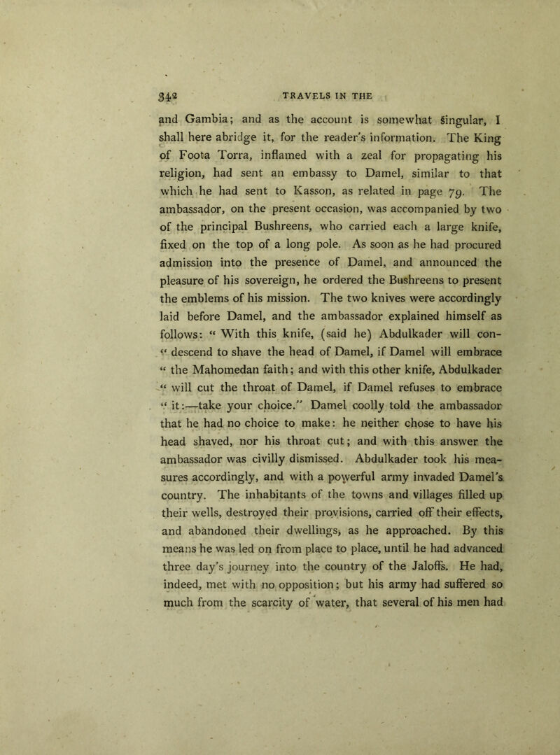 and Gambia; and as the account is somewhat singular, I shall here abridge it, for the reader's information. The King of Foota Torra, inflamed with a zeal for propagating his religion, had sent an embassy to Darnel, similar to that which he had sent to Kasson, as related in page 7g. The ambassador, on the present occasion, was accompanied by two of the principal Bushreens, who carried each a large knife, fixed on the top of a long pole. As soon as he had procured admission into the presence of Darnel, and announced the pleasure of his sovereign, he ordered the Bushreens to present the emblems of his mission. The two knives were accordingly laid before Darnel, and the ambassador explained himself as follows: “ With this knife, (said he) Abdulkader will con- “ descend to shave the head of Darnel, if Darnel will embrace “ the Mahomedan faith; and with this other knife, Abdulkader will cut the throat of Darnel, if Darnel refuses to embrace “ it:—take your choice. Darnel coolly told the ambassador that he had no choice to make: he neither chose to have his head shaved, nor his throat cut; and with this answer the ambassador was civilly dismissed. Abdulkader took his mea- sures accordingly, and with a powerful army invaded Darnel's country. The inhabitants of the towns and villages filled up their wells, destroyed their provisions, carried off their effects, and abandoned their dwellings, as he approached. By this means he was led on from place to place, until he had advanced three day’s journey into the country of the Jaloffs. He had, indeed, met with no opposition; but his army had suffered so much from the scarcity of water, that several of his men had