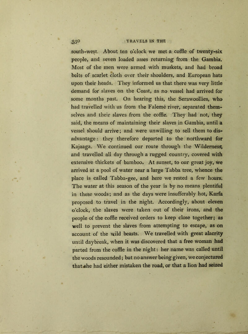 35° south-west. About ten o’clock we met a coffle of twenty-six people, and seven loaded asses returning from the Gambia. Most of the men were armed with muskets, and had broad belts of scarlet cloth over their shoulders, and European hats upon their heads. They informed us that there was very little demand for slaves on the Coast, as no vessel had arrived for some months past. On hearing this, the Serawoollies, who had travelled with us from the Faleme river, separated them- selves and their slaves from the coffle. They had not, they said, the means of maintaining their slaves in Gambia, until a vessel should arrive; and were unwilling to sell them to dis- advantage : they therefore departed to the northward for Kajaaga. We continued our route through the Wilderness; and travelled all day through a rugged country, covered with extensive thickets of bamboo. At sunset, to our great joy, we arrived at a pool of water near a large Tabba tree, whence the place is called Tabba-gee, and here we rested a few hours. The water at this season of the year is by no means plentiful in theSe woods; and as the days were insufferably hot, Karfa proposed to travel in the night. Accordingly, about eleven o’clock, the slaves were taken out of their irons, and the people of the coffle received orders to keep close together; as well to prevent the slaves from attempting to escape, as on account of the wild beasts. We travelled with great alacrity until daybreak, when it was discovered that a free woman had parted from the coffle in the night: her name was called until the woods resounded; but no answer being given, we conjectured thatihe had either mistaken the road, or that a lion had seized