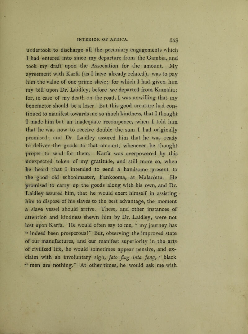 undertook to discharge all the pecuniary engagements which I had entered into since my departure from the Gambia, and took my draft upon the Association for the amount. My agreement with Karfa (as I have already related), was to pay him the value of one prime slave; for which I had given him my bill upon Dr. Laidley, before we departed from Kamalia: for, in case of my death on the road, I was unwilling that my benefactor should be a loser. But this good creature had con- tinued to manifest towards me so much kindness, that I thought I made him but an inadequate recompence, when I told him that he was now to receive double the sum I had originally promised; and Dr. Laidley assured him that he was ready to deliver the goods to that amount, whenever he thought proper to send for them. Karfa w'as overpowered by this unexpected token of my gratitude, and still more so, when he heard that I intended to send a handsome present to the good old schoolmaster, Fankooma, at Malacotta. He promised to carry up the goods along with his own, and Dr. Laidley assured him, that he would exert himself in assisting him to dispose of his slaves to the best advantage, the moment a slave vessel should arrive. These, and other instances of attention and kindness shewn him by Dr. Laidley, were not lost upon Karfa. He would often say to me, “ my journey has “ indeed been prosperous!” But, observing the improved state of our manufactures, and our manifest superiority in the arts of civilized life, he would sometimes appear pensive, and ex- claim with an involuntary sigh, fato fing inta feng, “ black “ men are nothing.” At other times, he would ask me with