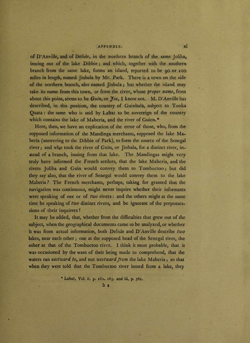 of D’Anville, and of Delisle, in the northern branch of the same Joliba, issuing out of the lake Dibbie; and which, together with the southern branch from the same lake, forms an island, reported to be 90 or 100 miles in length, named Jinbala by Mr. Park. There is a town on the side of the northern branch, also named Jinbala ; but whether the island may take its name from this town, or from the river, whose proper name, from about this point, seems to be Guin, or Jin, I know not. M. D’Anville has described, in this position, the country of Guinbala, subject to Tonka Quata: the same who is said by Labat to be sovereign of the country which contains the lake of Maberia, and the river of Guien.* Here, then, we have an explication of the error of those, who, from the supposed information of the Mandinga merchants, supposed the lake Ma- beria (answering to the Dibbie of Park), to form the source of the Senegal river; and wl\o took the river of Guin, or Jinbala, for a distinct river, in- stead of a branch, issuing from that lake. The Mandingas might very truly have informed the French settlers, that the lake Maberia, and the rivers Joliba and Guin would convey them to Tombuctoo; but did they say also, that the river of Senegal would convey them to the lake Maberia? The French merchants, perhaps, taking for granted that the navigation was continuous, might never inquire whether their informants were speaking of one or of two rivers : and the others might at the same time be speaking of two distinct rivers, and be ignorant of the preposses- sions of their inquirers ! It may be added, that, whether from the difficulties that grew out of the subject, when the geographical documents came to be analyzed, or whether it was from actual information, both Delisle and D’Anville describe two lakes, near each other; one at the supposed head of the Senegal river, the other at that of the Tombuctoo river. I think it most probable, that it was occasioned by the want of their being made to comprehend, that the waters ran eastward to, and not westward from the lake Maberia; so that when they were told that the Tombuctoo river issued from a lake, they * Labat, Vol. ii. p. 161. 163. And iii, p. 361. b 2