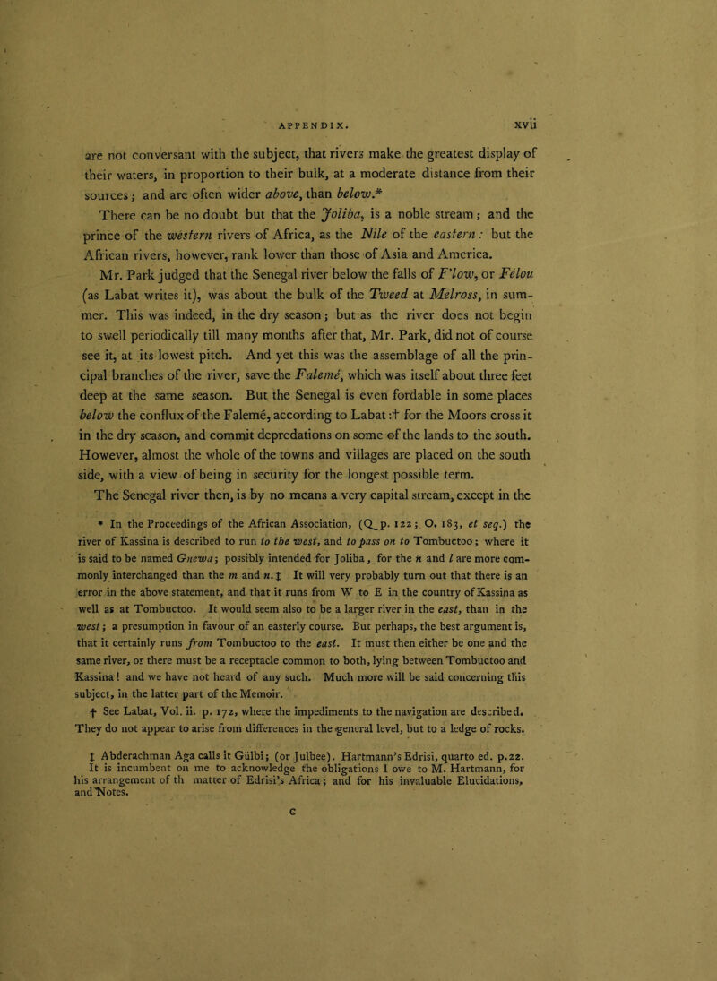 are not conversant with the subject, that rivers make the greatest display of their waters, in proportion to their bulk, at a moderate distance from their sources; and are often wider above, than below.* There can be no doubt but that the Joliba, is a noble stream ; and the prince of the western rivers of Africa, as the Nile of the eastern : but the African rivers, however, rank lower than those of Asia and America. Mr. Park judged that the Senegal river below the falls of F'low, or Felon (as Labat writes it), was about the bulk of the Tweed at Melross, in sum- mer. This was indeed, in the dry season; but as the river does not begin to swell periodically till many months after that, Mr. Park, did not of course see it, at its lowest pitch. And yet this was the assemblage of all the prin- cipal branches of the river, save the Faleme, which was itself about three feet deep at the same season. But the Senegal is even fordable in some places below the conflux of the Faleme, according to Labat:+ for the Moors cross it in the dry season, and commit depredations on some of the lands to the south. However, almost the whole of the towns and villages are placed on the south side, with a view of being in security for the longest possible term. The Senegal river then, is by no means a very capital stream, except in the * In the Proceedings of the African Association, (Q_p. 122; O. 183, et seq.) the river of Kassina is described to run to the west, and to pass on to Tombuctoo; where it is said to be named Gnewa; possibly intended for Joliba, for the h and l are more com- monly interchanged than the m and n. { It will very probably turn out that there is an error in the above statement, and that it runs from W to E in the country of Kassina as well as at Tombuctoo. It would seem also to be a larger river in the east, than in the west; a presumption in favour of an easterly course. But perhaps, the best argument is, that it certainly runs from Tombuctoo to the east. It must then either be one and the same river, or there must be a receptacle common to both, lying between Tombuctoo and Kassina 1 and we have not heard of any such. Much more will be said concerning this subject, in the latter part of the Memoir. f See Labat, Vol. ii. p. 172, where the impediments to the navigation are described. They do not appear to arise from differences in the general level, but to a ledge of rocks. J Abderachman Aga calls it Giilbi; (orjulbee). Hartmann’s Edrisi, quarto ed. p.22. It is incumbent on me to acknowledge the obligations 1 owe to M. Hartmann, for his arrangement of th matter of Edrisi’s Africa; and for his invaluable Elucidations, and'Notes. c