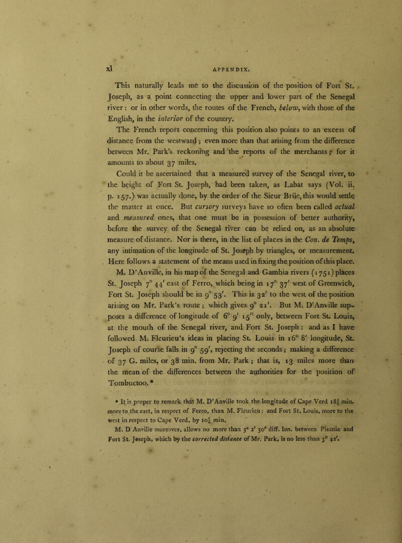 This naturally leads me to the discussion of the position of Fort St. Joseph, as a point connecting the upper and lower part of the Senegal river: or in other words, the routes of the French, below, with those of the English, in the interior of the country. The French report concerning this position also points to an excess of distance from the westward ; even more than that arising from the difference between Mr. Park’s reckoning and the reports of the merchants •; for it amounts to about 37 miles. Could it be ascertained that a measured survey of the Senegal river, to the height of Fort St. Joseph, had been taken, as Labat says (Vol. ii. p. 157.) was actually done, by the order of the Sieur Briie, this would settle the matter at once. But cursory surveys have so often been called actual and measured ones, that one must be in possession of better authority, before the survey of the Senegal river can be relied on, as an absolute measure of distance. Nor is there, in the list of places in the Con. de Temps, any intimation of the longitude of St. Joseph by triangles, or measurement. Here follows a statement of the means used in fixing the position of this place. M. D’Anville, in his map of the Senegal and Gambia rivers (1751) places St. Joseph 70 44' east of Ferro, which being in 170 37' west of Greenwich, Fort St. Joseph should be in 9° 53'. This is 32' to the west of the position arising on Mr. Park’s route ; which gives 90 21'. But M. D’Anville sup- poses a difference of longitude of 6° 9' 15 only, between Fort St. Louis, at the mouth of the Senegal river, and Fort St. Joseph : and as I have followed M. Fleurieu’s ideas in placing St. Louis in 160 8' longitude, St. Joseph of course falls in 90 59', rejecting the seconds; making a difference of 37 G. miles, or 38 min. from Mr. Park ; that is, 13 miles more than the mean of the differences between the authorities for the position of Tombuctoo. * * It is proper to remark that M. D’Anville took the longitude of Cape Verd i8f min. more to the east, in respect of Ferro, than M. Fleurieu : and Fort St. Louis, more to the west in respect to Cape Verd, by iof min. M. D Anville moreover, allows no more than 30 z' 30 diff. Ion. between Pisania and Fort St. Joseph, which by the corrected distance of Mr. Park, is no less than 30 42'.