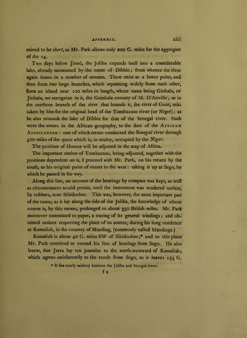 ceived to be short, as Mr. Park allows only 200 G. miles for the aggregate of the 14. Two days below Jinne, the Joliba expands itself into a considerable lake, already mentioned by the name of Dibbie j from whence the river again issues in a number of streams. These unite at a lower point, and then form two large branches, which separating widely from each other, form an island near 100 miles in length, whose name being Ginbala, or Jinbala, we recognize in it, the Guinbala country of M. D’Anville; as in the northern branch of the river that bounds it, the river of Guin, mis- taken by him for the original head of the Tombuctoo river (or Niger); as he also mistook the lake of Dibbie for that of the Senegal river. Such were the errors in the African geography, to the date of the African Association : one of which errors conducted the Senegal river through 500 miles of the space which is, in reality, occupied by the Niger. The position of Houssa will be adjusted in the map of Africa. The important station of Tombuctoo, being adjusted, together with the positions dependent on it, I proceed with Mr. Park, on his return by the south, to his original point of outset in the west: taking it up at Sego, by which he passed in his way. Along this line, an account of the bearings by compass was kept, as well as circumstances would permit, until the instrument was rendered useless, by robbers, near Sibidooloo. This was, however, the most important part of the route, as it lay along the side of the Joliba, the knowledge of whose course is, by this means, prolonged to about 350 British miles. Mr. Park moreover committed to paper, a tracing of its general windings; and ob- tained notices respecting the place of its source, during his long residence at Kamaliah, in the country of Manding, (commonly called Mandinga.) Kamaliah is about 40 G. miles SW of Sibidooloo j* and to this place Mr. Park contrived to extend his line of bearings from Sego. He also learnt, that Jarra lay ten journies to the north-westward of Kamaliah; which agrees satisfactorily to the result from Sego, as it leaves 154 G. • It lies nearly midway between the Joliba and Senegal rivers. f 2