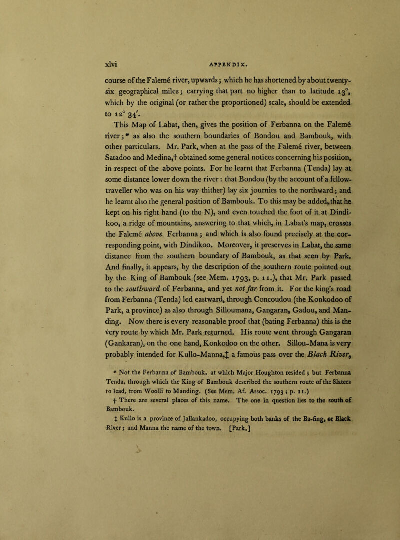 course of the Faleme river, upwards; which he has shortened by about twenty- six geographical miles; carrying that part no higher than to latitude 130, which by the original (or rather the proportioned) scale, should be extended to 120 34'. This Map of Labat, then, gives the position of Ferbanna on the Faleme river;* as also the southern boundaries of Bondou and Bambouk, with other particulars. Mr. Park, when at the pass of the Faleme river, between Satadoo and Medina,t obtained some general notices concerning his position, in respect of the above points. For he learnt that Ferbanna (Tenda) lay at some distance lower down the river: that Bondou (by the account of a fellow- traveller who was on his way thither) lay six journies to the northward; and he learnt also the general position of Bambouk. To this may be added, that he kept on his right hand (to the N), and even touched the foot of it at Dindi- koo, a ridge of mountains, answering to that which, in Labat’s map, crosses the Faleme above Ferbanna; and which is also found precisely at the cor- responding point, with Dindikoo. Moreover, it preserves in Labat, the same distance from the southern boundary of Bambouk, as that seen by Park. And finally, it appears, by the description of the southern route pointed out by the King of Bambouk (see Mem. 1793, p. 11.), that Mr. Park passed to the southward of Ferbanna, and yet not far from it. For the king’s road from Ferbanna (Tenda) led eastward, through Concoudou (the Konkodoo of Park, a province) as also through Silloumana, Gangaran, Gadou, and Man- ding. Now there is every reasonable proof that (bating Ferbanna) this is the very route by which Mr. Park returned. His route went through Gangaran (Gankaran), on the one hand, Konkodoo on the other. Sillou-Mana is very probably intended for Kullo-Manna,^ a famous pass over the Black River^ * Not the Ferbanna of Bambouk, at which Major Houghton resided ; but Ferbanna Tenda, through which the King of Bambouk described the southern route oftheSlatees to lead, from Woolli to Manding. (See Mem. Af. Assoc. 1793 ; p. 11.) f There are several places of this name. The one in question lies to the south of Bambouk. $ Kullo is a province of Jallankadoo, occupying both banks of the Ba-fing, «r Black River; and Manna the name of the town. [Park.]