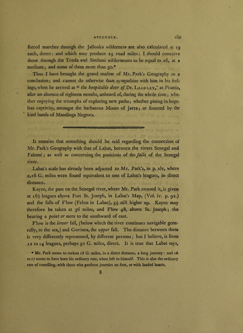 forced marches through the Jallonka wilderness are also calculated at 19 each, direct: and which may produce 25 road miles: I should conceive those through the Tenda and Simbani wildernesses to be equal to .26, at a medium; and some of them more than 30.* Thus I have brought the grand outline of Mr. Park’s Geography to a conclusion; and cannot do otherwise than sympathize with him in his feel- ings, when he arrived at “ the hospitable door of Dr. Laid ley,” at Pisania, after an absence of eighteen months, unheard of, during the whole time; whe- ther enjoying the triumphs of exploring new paths; whether pining in hope- less captivity, amongst the barbarous Moors of Jarra; or fostered by the kind hands of Mandinga Negroes. It remains that something should be said regarding the connection of Mr. Park’s Geography with that of Labat, between the rivers Senegal and Faleme; as well as concerning the positions of the falls of the Senegal river. Labat’s scale has already been adjusted to Mr. Park’s, in p. xlv, where 2,16 G. miles were found equivalent to one of Labat’s leagues, in direct distance. Kayee, the pass on the Senegal river, where Mr. Park crossed it, is given at 16f leagues above Fort St. Joseph, in Labat’s Map, (Vol. iv. p. 92.) and the falls of F’low (Felou in Labat), 5-1- still higher up. Kayee may therefore be taken at 36 miles, and F’low 48, above St. Joseph; the bearing a point or more to the southward of east. F’low is the lower fall, (below which the river continues navigable gene- rally, to the sea,) and Govinea, the upper fall. The distance between them is very differently represented, by different persons; but I believe, is from 12 to 14 leagues, perhaps 30 G. miles, direct. It is true that Labat says, • Mr. Park seems to reckon 18 G. miles, in a direct distance, a long journey: and 16 to 17 seems to have been his ordinary rate, when left to himself. This is also the ordinary rate of travelling, with those who perform journies on foot, or with loaded beasts. g