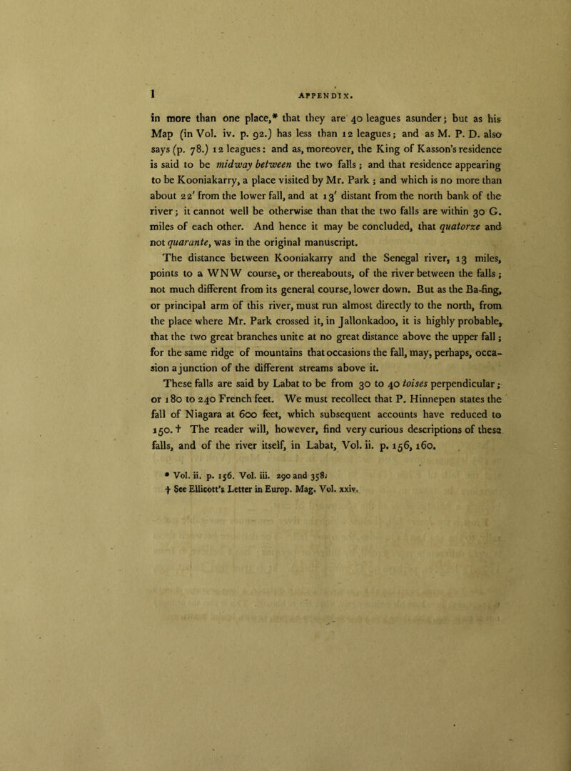 in more than one place,* that they are 40 leagues asunder; but as hi& Map (in Vol. iv. p. 92.) has less than 12 leagues; and as M. P. D. also says (p, 78.) 12 leagues; and as,moreover, the King of Kasson’sresidence is said to be midway between the two falls ; and that residence appearing to be Kooniakarry, a place visited by Mr. Park ; and which is no more than about 2 2' from the lower fall, and at 13' distant from the north bank of the river; it cannot well be otherwise than that the two falls are within 30 G. miles of each other. And hence it may be concluded, that quatorze and not quarante, was in the original manuscript. The distance between Kooniakarry and the Senegal river, 13 miles, points to a WNW course, or thereabouts, of the river between the falls ; not much different from its general course, lower down. But as the Ba-fing, or principal arm of this river, must run almost directly to the north, from the place where Mr. Park crossed it, in Jallonkadoo, it is highly probable, that the two great branches unite at no great distance above the upper fall; for the same ridge of mountains that occasions the fall, may, perhaps, occa- sion a junction of the different streams above it. These falls are said by Labat to be from 30 to 40 toises perpendicular; or 180 to 240 French feet. We must recollect that P. Hinnepen states the fall of Niagara at 600 feet, which subsequent accounts have reduced to 150.+ The reader will, however, find very curious descriptions of these falls, and of the river itself, in Labat, Vol. ii. p. 156,160. • Vol. ii. p. 156. Vol. iii. 290 and 358; f See Ellicott’s Letter in Europ. Mag. Vol. xxiv.