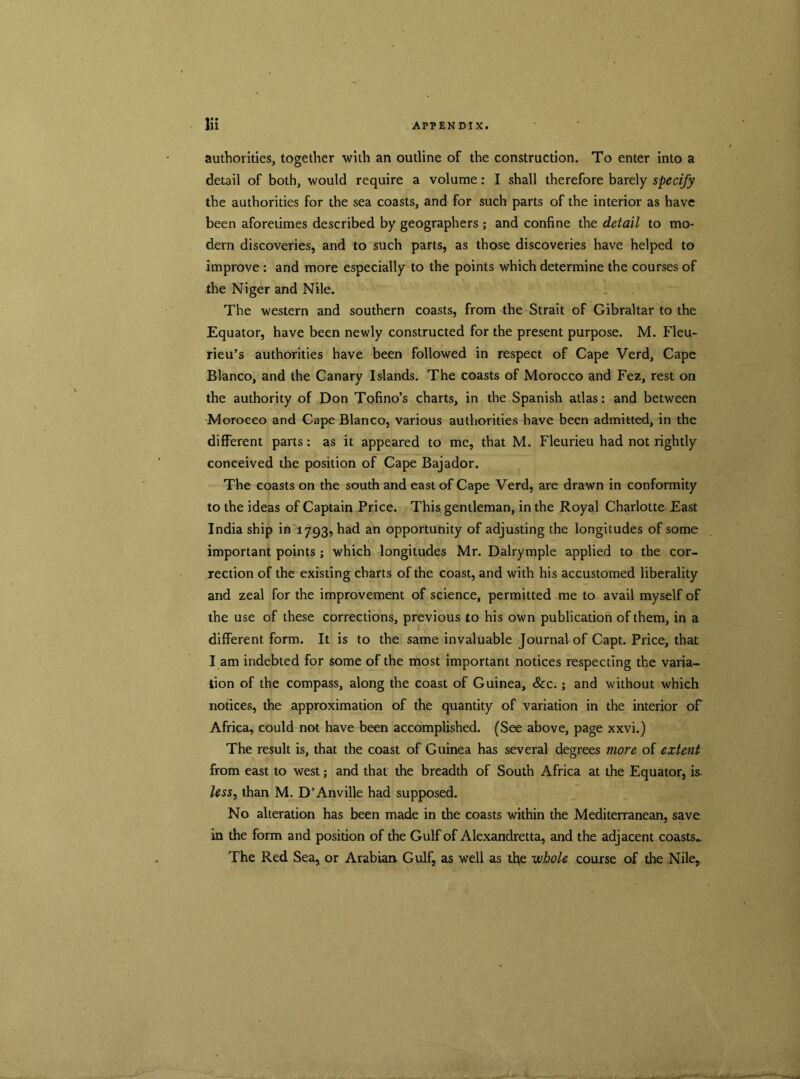 authorities, together with an outline of the construction. To enter into a detail of both, would require a volume: I shall therefore barely specify the authorities for the sea coasts, and for such parts of the interior as have been aforetimes described by geographers ; and confine the detail to mo- dern discoveries, and to such parts, as those discoveries have helped to improve : and more especially to the points which determine the courses of the Niger and Nile. The western and southern coasts, from the Strait of Gibraltar to the Equator, have been newly constructed for the present purpose. M. Fleu- rieu’s authorities have been followed in respect of Cape Verd, Cape Blanco, and the Canary Islands. The coasts of Morocco and Fez, rest on the authority of Don Tofino’s charts, in the Spanish atlas: and between Morocco and Cape Blanco, various authorities have been admitted, in the different parts: as it appeared to me, that M. Fleurieu had not rightly conceived the position of Cape Bajador. The coasts on the south and east of Cape Verd, are drawn in conformity to the ideas of Captain Price. This gentleman, in the Royal Charlotte East India ship in 1793, had an opportunity of adjusting the longitudes of some important points; which longitudes Mr. Dalrymple applied to the cor- rection of the existing charts of the coast, and with his accustomed liberality and zeal for the improvement of science, permitted me to avail myself of the use of these corrections, previous to his own publication of them, in a different form. It is to the same invaluable Journal of Capt. Price, that l am indebted for some of the most important notices respecting the varia- tion of the compass, along the coast of Guinea, &c.; and without which notices, the approximation of the quantity of variation in the interior of Africa, could not have been accomplished. (See above, page xxvi.) The result is, that the coast of Guinea has several degrees more of extent from east to west; and that the breadth of South Africa at the Equator, is. less, than M. D’Anville had supposed. No alteration has been made in the coasts within the Mediterranean, save in the form and position of the Gulf of Alexandretta, and the adjacent coasts- The Red Sea, or Arabian Gulf, as well as tfie whole course of the Nile,