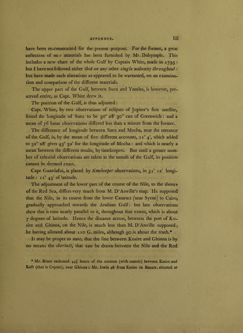 have been re-constructed for the present purpose. For the former, a great collection of ne v materials has been furnished by Mr. Dalrymple. This includes a new chart of the whole Gulf by Captain White, made in 1795 : but I have not followed either that or any other single authority throughout: but have made such alterations as appeared to be warranted, on an examina- tion and comparison of the different materials. The upper part of the Gulf, between Suez and Yambo, is however, pre- served entire, as Capt. White drew it. The position of the Gulf, is thus adjusted : Capt. White, by two observations of eclipses of Jupiter’s first satellite, found the longitude of Suez to be 30° 28' 30 east of Greenwich : and a mean of 76 lunar observations differed less than a minute from the former. The difference of longitude between Suez and Mocha, near the entrance of the Gulf, is, by the mean of five different accounts, n°4', which added to 320 28' gives 430 32' for the longitude of Mocha: and which is nearly a mean between the different results, by timekeepers. But until a greater num- ber of celestial observations are taken at the mouth of the Gulf, its position cannot be deemed exact. Cape Guardafui, is placed by timekeeper observations, in 510 12' longi- tude : 1 i° 43' of latitude. The adjustment of the lower part of the course of the Nile, to the shores of the Red Sea, differs very much from M. D’Anville’s map. He supposed that the Nile, in its course from the lower Cataract (near Syene) to Cairo, gradually approached towards the Arabian Gulf: but late observations shew that it runs nearly parallel to it, throughout that extent, which is about 7 degrees of latitude. Hence the distance across, between the port of Ko- sire and Ghinna, on the Nile, is much less than M. D’Anville supposed; he having allowed about 110 G. miles, although 90 is about the truth.* It may be proper to state, that the line between Kosire and Ghinna is by no means the shortest, that can be drawn between the Nile and the Red * Mr. Bruce reckoned 44I hours of the caravan (with camels) between Kosire and Kuft (that is Coptos)., near Ghinna: Mr. Irwin 46 from Kosire to Banute, situated at