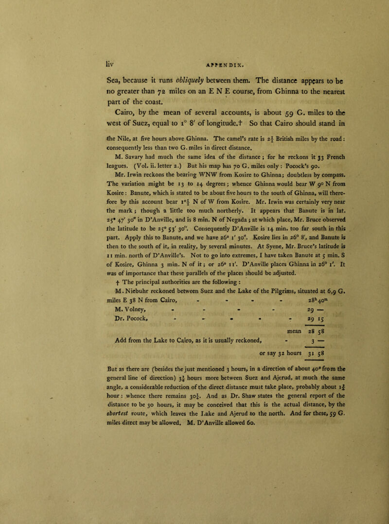 Sea, because it runs obliquely between them. The distance appears to be no greater than 72 miles on an E N E course, from Ghinna to the nearest part of the coast. Cairo, by the mean of several accounts, is about 59 G. miles to the west of Suez, equal to i° 8' of longitude.f So that Cairo should stand in the Nile, at five hours above Ghinna. The camel’s rate is z\ British miles by the road : consequently less than two G. miles in direct distance. M. Savarv had much the same idea of the distance ; for he reckons it 33 French leagues. (Vol. ii. letter 2.) But his map has 70 G. miles only : Pocock’s 90. Mr. Irwin reckons the bearing WNW from Kosire to Ghinna; doubtless by compass. The variation might be 13 to 14 degrees; whence Ghinna would bear W 90 N from Kosire: Banute, which is stated to be about five hours to the south of Ghinna, will there- fore by this account bear i°f N of W from Kosire. Mr. Irwin was certainly very near the mark ; though a little too much northerly. It appears that Banute is in lat. 25* 4i 3° >n D’Anville, and is 8 min. N of Negada ; at which place, Mr. Bruce observed the latitude to be 250 53' 30. Consequently D’Anville is 14 min. too far south in this part. Apply this to Banute, and we have 26° x’ 30. Kosire lies in 26° 8', and Banute is then to the south of it, in reality, by several minutes. At Syene, Mr. Bruce’s latitude is 11 min. north of D’Anville’s. Not to go into extremes, I have taken Banute at 5 min. S of Kosire, Ghinna 3 min. N of it; or 26° 11'. D’Anville places Ghinna in 26° i'. It was of importance that these parallels of the places should be adjusted. f The principal authorities are the following : M. Niebuhr reckoned between Suez and the Lake of the Pilgrims, situated at 6,9 G. miles E 38 N from Cairo, - 28h40m M. Volney, - - - - 29 — Dr. Pocock, - - - - - 29 15 mean 28 58 Add from the Lake to Cairo, as it is usually reckoned, - 3 — or say 32 hours 31 58 But as there are (besides the just mentioned 3 hours, in a direction of about 4o°from the general line of direction) 3^ hours more between Suez and Ajerud, at much the same angle, a considerable reduction of the direct distance must take place, probably about hour : whence there remains 30f. And as Dr. Shaw states the general report of the distance to be 30 hours, it may be conceived that this is the actual distance, by the shortest route, which leaves the I.ake and Ajerud to the north. And for these, 59 G. miles direct may be allowed. M. D’Anville allowed 60.