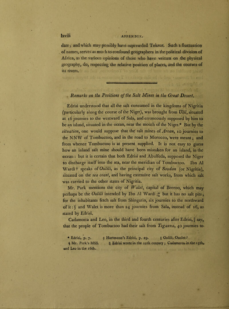 date; and which may possibly have superseded Tokrur. Such a fluctuation of names, serves as much to confound geographers in the political division of Africa, as the various opinions of those who have written on the physical geography, do, respecting the relative position of places, and the courses of its rivers. Remarks on the Positions of the Salt Mines in the Great Desert. Edrisi understood that all the salt consumed in the kingdoms of Nigritia (particularly along the course of the Niger), was brought from Ulilt situated at i6journies to the westward of Sala, and erroneously supposed by him to be an island, situated in the ocean, near the mouth of the Niger.* But by the situation, one would suppose that the salt mines of Aroan, 10 journies to the NNW of Tombuctoo, and in the road to Morocco, \vere meant; and from whence Tombuctoo is at present supplied. It is not easy to guess how an inland salt mine should have been mistaken for an island, in the ocean : but it is certain that both Edrisi and Abulfeda, supposed the Niger to discharge itself into the sea, near the meridian of Tombuctoo. Ibn A1 Wardit speaks of Oulili, as the principal city of Soudan (or Nigritia), situated on the sea coast, and having extensive salt works, from which salt was carried to the other states of Nigritia. Mr. Park mentions the city of fValet, capital of Beeroo, which may perhaps be the Oulili intended by Ibn A1 Wardi;+ but it has no salt pits; for the inhabitants fetch salt from Shingarin, six journies to the northward of it: § and Walet is more than 24 journies from Sala, instead of 16, as stated by Edrisi. Cadamosta and Leo, in the third and fourth centuries after Edrisi, (| say, that the people of Tombuctoo had their salt from Tegazza, 40 journies to • Edrisi, p. 7. 4 Hartmann’s Edrisi, p. 29. J Oulili, Oualet? § Mr. Park’s MSS. || Edrisi wrote in the izth century ; Cadamosta in the 15th* and Leo in the 16th.