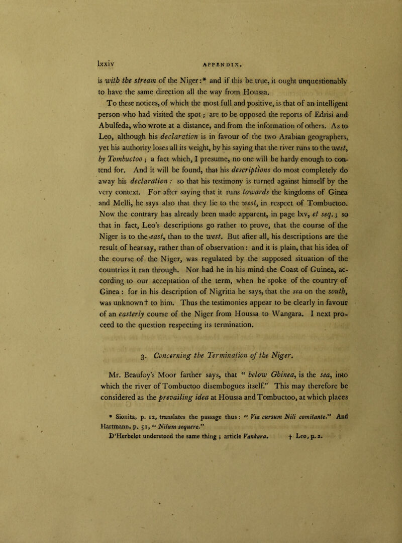 is with the stream of the Niger:* and if this be true, it ought unquestionably to have the same direction all the way from Houssa. To these notices, of which the most full and positive, is that of an intelligent person who had visited the spot; are to be opposed the reports of Edrisi and Abulfeda, who wrote at a distance, and from the information of others. As to Leo, although his declaration is in favour of the two Arabian geographers, yet his authority loses all its weight, by his saying that the river runs to the west, by Tombuctoo ; a fact which, I presume, no one will be hardy enough to con- tend for. And it will be found, that his descriptions do most completely do away his declaration: so that his testimony is turned against himself by the very context. For after saying that it runs towards the kingdoms of Ginea and Melli, he says also that they lie to the west, in respect of Tombuctoo. Now the contrary has already been made apparent, in page lxv, et seq.; so that in fact, Leo’s descriptions go rather to prove, that the course of the Niger is to the^east, than to the west. But after all, his descriptions are the result of hearsay, rather than of observation : and it is plain, that his idea of the course of the Niger, was regulated by the supposed situation of the countries it ran through. Nor had he in his mind the Coast of Guinea, ac- cording to our acceptation of the term, when he spoke of the country of Ginea : for in his description of Nigritia he says, that the sea on the south, was unknownt to him. Thus the testimonies appear to be clearly in favour / of an easterly course of the Niger from Houssa to Wangara. I next pro- ceed to the question respecting its termination. 3. Concerning the Termination of the Niger. Mr. Beaufoy’s Moor farther says, that “ below Ghinea, is the sea, into which the river of Tombuctoo disembogues itself.” This may therefore be considered as the prevailing idea at Houssa and Tombuctoo, at which places * Sionita, p. 12, translates the passage thus: , Via cursum Nili comitanteAnd Hartmann, p. 51, “ Nilum sequere.” D’Herbelot understood the same thing ; article Vankara. + Leo, p. 2.