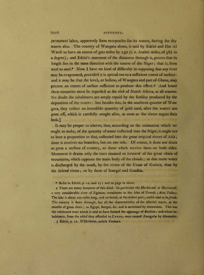 permanent lakes, apparently form receptacles for its waters, during the dry season also. The country of Wangara alone, is said by Edrisi and Ibn A1 Wardi to have an extent of 300 miles by 150 (i. e. Arabic miles, of 56-^- to a degree); and Edrisi’s statement of the distances through it, proves that its length lies in the same direction widi the course of the Niger; that is, from west to east* Now I have no kind of difficulty in supposing that any river may be evaporated, provided it is spread out to a sufficient extent of surface: and it may be that the level, or hollow, of Wangara and part of Ghana, may present an extent of surface sufficient to produce this effect.t And hence these countries must be regarded as the sink of North Africa, at all seasons. No doubt the inhabitants are amply repaid by the fertility produced by the deposition of the waters: but besides this, in the southern quarter of Wan- gara, they collect an incredible quantity of gold sand, after the waters are gone off, which is carefully sought after, as soon as the rivers regain their beds.J It may be proper to oberve, that, according to the estimation which we ought to make, of the quantity of water collected into the Niger, it ought not to bear a proportion to that, collected into the great tropical rivers of Asia; since it receives no branches, but on one side. Of course, it does not drain so great a surface of country, as those which receive them on both sides. Moreover it drains only the tract situated to leeward of the great chain of mountains, which opposes the main body of the clouds; so that more water is discharged by the south, by the rivers of the Coast of Guinea, than by the inland rivers; or by those of Senegal and Gambia. * Refer to Edrisi, p. 12, and 13 ; and to page lx above. f There are many instances of this kind. In particular the Hindmend, or Heermund, a very considerable river of Sigistan, terminates in the lake of Zurrah (Aria PalusJ. The lake is about 100 miles long, and 20 broad, at the widest part; and is said to befresh. The country it flows through, has all the characteristics of the alluvial tracts, at the mouths of great rivers; as Egypt, Bengal, &c. and is environed by mountains. This was the celebrated tract which is said to have formed the appanage of Rustum ; and whose in- habitants, from the relief they afforded to Cyrus, were named Euergeta by Alexander. J Edrisi, p. 12. D’Herbelot, article Vankara.
