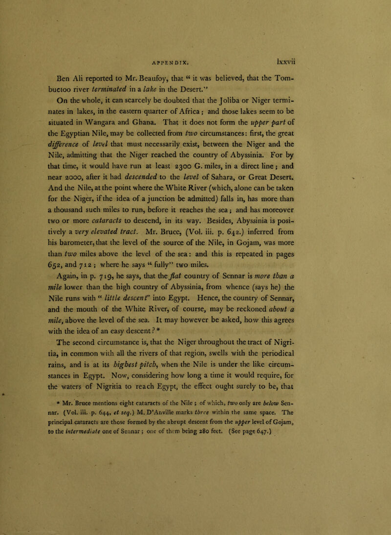 Ben Ali reported to Mr-. Beaufoy, that “ it was believed, that the Tom- buctoo river terminated in a lake in the Desert.'’ On the whole, it can scarcely be doubted that the Joliba or Niger termi- nates in lakes, in the eastern quarter of Africa ; and those lakes seem to be situated in Wangara and Ghana. That it does not form the upper part of the Egyptian Nile, may be collected from two circumstances: first, the great difference of level that must necessarily exist, between the Niger and the Nile, admitting that the Niger reached the country of Abyssinia. For by that time, it would have run at least 2300 G. miles, in a direct line; and near 2000, after it had descended to the level of Sahara, or Great Desert. And the Nile, at the point where the White River (which, alone can be taken for the Niger, if the idea of a junction be admitted) falls in, has more than a thousand such miles to run, before it reaches the sea; and has moreover two or more cataracts to descend, in its way. Besides, Abyssinia is posi- tively a very elevated tract. Mr. Bruce, (Vol. iii. p. 642.) inferred from his barometer, that the level of the source of the Nile, in Gojam, was more than two miles above the level of the sea: and this is repeated in pages 652, and 712 ; where he says 44 fully” two miles. Again, in p. 719, he says, that the flat country of Sennar is more than a mile lower than the high country of Abyssinia, from whence (says he) the Nile runs with “ little descent” into Egypt. Hence, the country of Sennar, and the mouth of the White River, of course, may be reckonedabout a mile, above the level of the sea. It may however be asked, how this agrees with the idea of an easy descent ? * The second circumstance is, that the Niger throughout the tract of Nigri- tia, in common with all the rivers of that region, swells with the periodical rains, and is at its highest pitch, when the Nile is under the like circum- stances in Egypt. Now, considering how long a time it would require, for the waters of Nigritia to reach Egypt, the effect ought surely to be, that * Mr. Bruce mentions eight cataracts of the Nile ; of which, two only are below Sen- nar. (Vol. iii. p. 644, et seq.) M. D’Anville marks three within the same space. The principal cataracts are those formed by the abrupt descent from the upper level of Gojam, to the intermediate one of Sennar; one of them being 280 feet. (See page 647.)