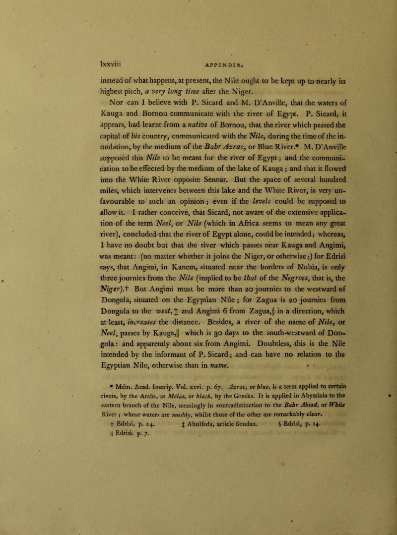 instead of what happens, at present, the Nile ought to be kept up to nearly its highest pitch, a very long time after the Niger. Nor can I believe with P. Sicard and M. D’Anville, that the waters of Kauga and Bornou communicate with the river of Egypt. P. Sicard, it appears, had learnt from a native of Bornou, that the river which passed the capital of bis country, communicated with the Nile, during the time of the in- undation, by the medium of the Bahr Azrac, or Blue River.* M. D’Anville supposed this Nile to be meant for the river of Egypt; and the communi- cation to be effected by the medium of the lake of Kauga ; and that it flowed into the White River opposite Sennar. But the space of several hundred miles, which intervenes between this lake and the White River, is very un- favourable to such an opinion ; even if the levels could be supposed to allow it. I rather conceive, that Sicard, not aware of the extensive applica- tion of the term Neel, or Nile (which in Africa seems to mean any great river), concludedthat the river of Egypt alone, could be intended; whereas, I have no doubt but that the river which passes near Kauga and Angimi, was meant: (no matter whether it joins the Niger, or otherwise;) for Edrisi says, that Angimi, in Kanem, situated near the borders of Nubia, is only three journies from the Nile (implied to be that of the Negroes, that is, the Niger).t But Angimi must be more than 20 journies to the westward of Dongola, situated on the Egyptian Nile; for Zagua is 20 journies from Dongola to the west, + and Angimi 6 from Zagua,$ in a direction, which at least, increases the distance. Besides, a river of the name of Nile, or Neel, passes by Kauga,|| which is 30 days to the south-westward of Don- gola: and apparently about six from Angimi. Doubtless, this is the Nile intended by the informant of P. Sicard; and can have no relation to the Egyptian Nile, otherwise than in name. ' • Mem. Acad. Inscrip. Vol. xxvi. p. 67. Azrac, or blue, is a term applied to certain rivers, by the Arabs, as Melas, or black, by the Greeks. It is applied in Abyssinia to the eastern branch of the Nile, seemingly in contradistinction to the Bahr Abiad, or White River ; whose waters are muddy, whilst those of the other are remarkably clear. f Edrisi, p. 14. J Abulfeda, article Soudan. § Edrisi, p. 14. Edrisi. p. 7.