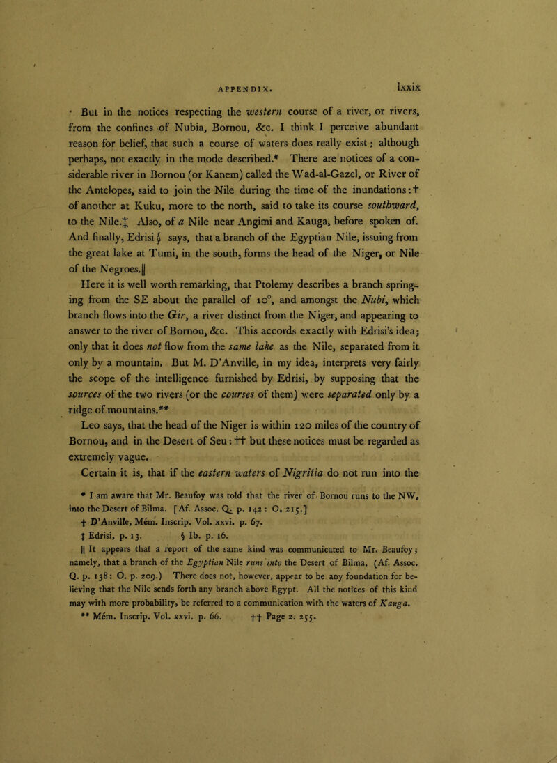 * But in the notices respecting the western course of a river, or rivers, from the confines of Nubia, Bornou, &c. I think I perceive abundant reason for belief, that such a course of waters does really exist; although perhaps, not exactly in the mode described.* There are notices of a con- siderable river in Bornou (or Kanem) called the Wad-al-Gazel, or River of the Antelopes, said to join the Nile during the time of the inundations: + of another at Kuku, more to the north, said to take its course southward, to the Nile.J Also, of a Nile near Angimi and Kauga, before spoken of. And finally, Edrisi $ says, that a branch of the Egyptian Nile, issuing from the great lake at Tumi, in the south, forms the head of the Niger, or Nile of the Negroes, jj Here it is well worth remarking, that Ptolemy describes a branch spring- ing from the SE about the parallel of io°, and amongst the Nubi, which branch flows into the Gir, a river distinct from the Niger, and appearing to answer to the river of Bornou, Sc c. This accords exactly with Edrisi’s idea; only that it does not flow from the same lake as the Nile, separated from it only by a mountain. But M. D’Anville, in my idea, interprets very fairly the scope of the intelligence furnished by Edrisi, by supposing that the sources of the two rivers (or the courses of them) were separated only by a ridge of mountains.** Leo says, that the head of the Niger is within 120 miles of the country of Bornou, and in the Desert of Seu: ft but these notices must be regarded as extremely vague. Certain it is, that if the eastern waters of Nigritia do not run into the • I am aware that Mr. Beaufoy was told that the river of- Bornou runs to the NW, into the Desert of Bilma. [Af. Assoc. Q. p. 142 : O. 215.] f D’Anville, Mem. Inscrip. Vol. xxvi. p. 67. J Edrisi, p. 13. § lb. p. 16. || It appears that a report of the same kind was communicated to Mr. Beaufoy; namely, that a branch of the Egyptian Nile runs into the Desert of Bilma. (Af. Assoc. Q. p. 138: O. p. 209.) There does not, however, appear to be any foundation for be- lieving that the Nile sends forth any branch above Egypt. All the notices of this kind may with more probability, be referred to a communication with the waters of Kauga. ** Mem. Inscrip. Vol. xxvi. p. 66. f f Page 2. 255.