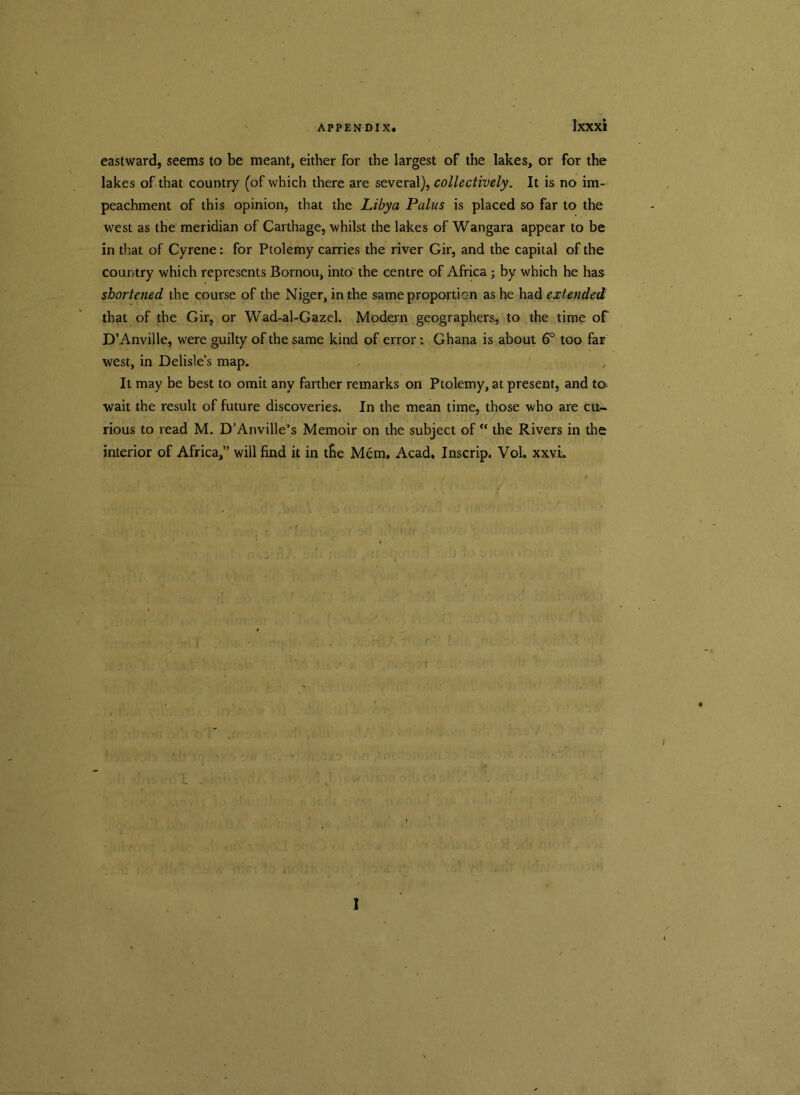 eastward, seems to be meant, either for the largest of the lakes, or for the lakes of that country (of which there are several), collectively. It is no im- peachment of this opinion, that the Libya Palus is placed so far to the west as the meridian of Carthage, whilst the lakes of Wangara appear to be in that of Cyrene: for Ptolemy carries the river Gir, and the capital of the country which represents Bornou, into the centre of Africa; by which he has shortened the course of the Niger, in the same proportion as he had extended that of the Gir, or Wad-al-Gazel. Modern geographers, to the time of D’Anville, were guilty of the same kind of error: Ghana is about 6° too far west, in Delisle’s map. , ' It may be best to omit any farther remarks on Ptolemy, at present, and to wait the result of future discoveries. In the mean time, those who are cu- rious to read M. D’Anville’s Memoir on the subject of “ the Rivers in the interior of Africa,” will find it in the Mem. Acad. Inscrip. Vol. xxvL rjrtf I
