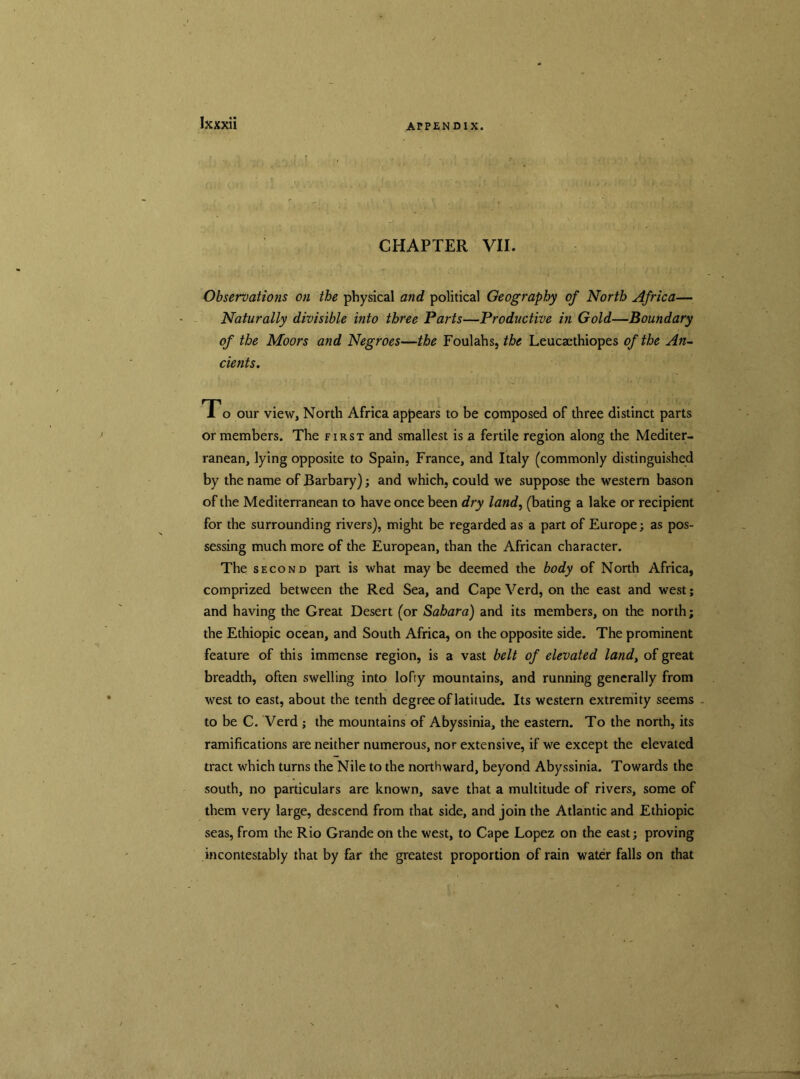 CHAPTER VII. Observations on the physical and political Geography of North Africa— Naturally divisible into three Parts—Productive in Gold—Boundary of the Moors and Negroes—the Foulahs, the Leucaethiopes of the An- cients. To our view, North Africa appears to be composed of three distinct parts or members. The first and smallest is a fertile region along the Mediter- ranean, lying opposite to Spain, France, and Italy (commonly distinguished by the name of Barbary); and which, could we suppose the western bason of the Mediterranean to have once been dry land, (bating a lake or recipient for the surrounding rivers), might be regarded as a part of Europe; as pos- sessing much more of the European, than the African character. The second part is what may be deemed the body of North Africa, comprized between the Red Sea, and Cape Verd, on the east and west; and having the Great Desert (or Sahara) and its members, on the north; the Ethiopic ocean, and South Africa, on the opposite side. The prominent feature of this immense region, is a vast belt of elevated land, of great breadth, often swelling into lofty mountains, and running generally from west to east, about the tenth degree of latitude. Its western extremity seems to be C. Verd ; the mountains of Abyssinia, the eastern. To the north, its ramifications are neither numerous, nor extensive, if we except the elevated tract which turns the Nile to the northward, beyond Abyssinia. Towards the south, no particulars are known, save that a multitude of rivers, some of them very large, descend from that side, and join the Atlantic and Ethiopic seas, from the Rio Grande on the west, to Cape Lopez on the east; proving incontestably that by far the greatest proportion of rain water falls on that