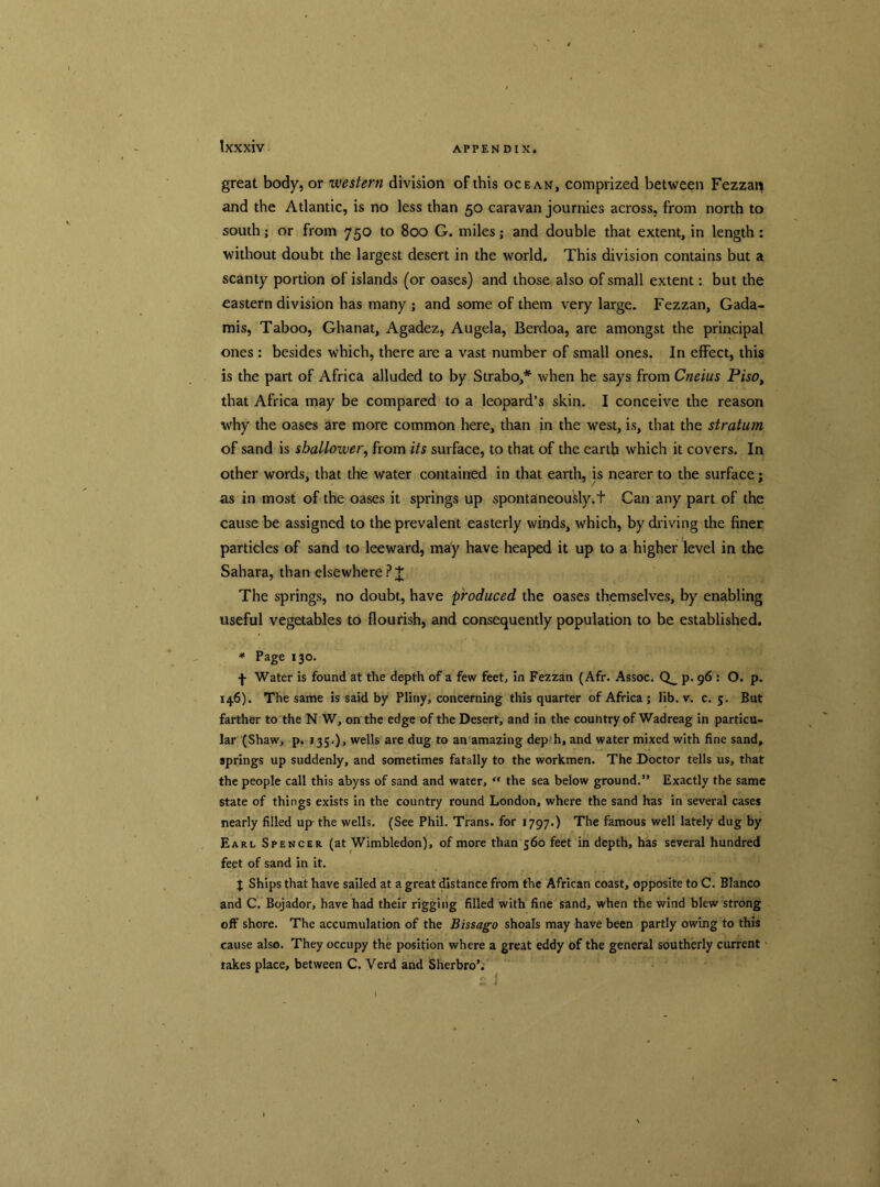 great body, or western division of this ocean, comprized between Fezzan and the Atlantic, is no less than 50 caravan journies across, from north to south; or from 750 to 800 G. miles; and double that extent, in length: without doubt the largest desert in the world. This division contains but a scanty portion of islands (or oases) and those also of small extent: but the eastern division has many ; and some of them very large. Fezzan, Gada- mis, Taboo, Ghanat, Agadez, Augela, Berdoa, are amongst the principal ones : besides which, there are a vast number of small ones. In effect, this is the part of Africa alluded to by Strabo,* when he says from Cneius Piso, that Africa may be compared to a leopard’s skin. I conceive the reason why the oases are more common here, than in the west, is, that the stratum of sand is shallower, from its surface, to that of the earth which it covers. In other words, that the water contained in that earth, is nearer to the surface; as in most of the oases it springs up spontaneously.t Can any part of the cause be assigned to the prevalent easterly winds, which, by driving the finer particles of sand to leeward, may have heaped it up to a higher level in the Sahara, than elsewhere? J The springs, no doubt, have produced the oases themselves, by enabling useful vegetables to flourish, and consequently population to be established. * Page 130. f Water is found at the depth of a few feet, in Fezzan (Afr. Assoc. Q_ p. 96 : O. p. 146). The same is said by Pliny, concerning this quarter of Africa ; lib. v. c. 5. But farther to the N W, on the edge of the Desert, and in the country of Wadreag in particu- lar (Shaw, p. 135.)> wells are dug to an amazing dep h, and water mixed with fine sand, springs up suddenly, and sometimes fatally to the workmen. The Doctor tells us, that the people call this abyss of sand and water, “ the sea below ground.” Exactly the same state of things exists in the country round London, where the sand has in several cases nearly filled up-the wells. (See Phil. Trans, for 1797.) The famous well lately dug by Earl Spencer (at Wimbledon), of more than 560 feet in depth, has several hundred feet of sand in it. J Ships that have sailed at a great distance from the African coast, opposite to C. Blanco and C. Bojador, have had their rigging filled with fine sand, when the wind blew strong off shore. The accumulation of the Bissago shoals may have been partly owing to this cause also. They occupy the position where a great eddy of the general southerly current takes place, between C. Verd and Sherbro’.