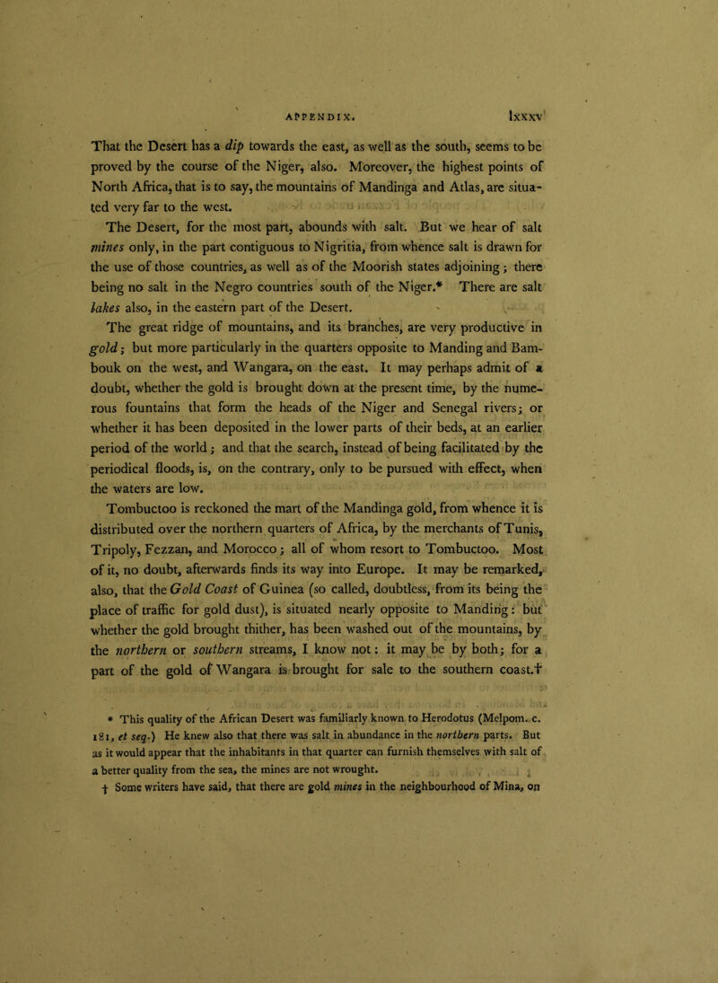 That the Desert has a dip towards the east, as well as the south, seems to be proved by the course of the Niger, also. Moreover, the highest points of North Africa, that is to say, the mountains of Mandinga and Atlas, are situa- ted very far to the west. The Desert, for the most part, abounds with salt. But we hear of salt mines only, in the part contiguous to Nigritia, from whence salt is drawn for the use of those countries, as well as of the Moorish states adjoining; there being no salt in the Negro countries south of the Niger.* There are salt lakes also, in the eastern part of the Desert. The great ridge of mountains, and its branches, are very productive in gold; but more particularly in the quarters opposite to Manding and Bam- bouk on the west, and Wangara, on the east. It may perhaps admit of a doubt, whether the gold is brought down at the present time, by the nume- rous fountains that form the heads of the Niger and Senegal rivers; or whether it has been deposited in the lower parts of their beds, at an earlier period of the world; and that the search, instead of being facilitated by the periodical floods, is, on the contrary, only to be pursued with effect, when the waters are low. Tombuctoo is reckoned the mart of the Mandinga gold, from whence it is distributed over the northern quarters of Africa, by the merchants of Tunis, Tripoly, Fezzan, and Morocco; all of whom resort to Tombuctoo. Most of it, no doubt, afterwards finds its way into Europe. It may be remarked, also, that the Gold Coast of Guinea (so called, doubtless, from its being the place of traffic for gold dust), is situated nearly opposite to Manding: but whether the gold brought thither, has been washed out of the mountains, by the northern or southern streams, I know not; it may be by both; for a part of the gold of Wangara is brought for sale to the southern coast.f ■ o', i. ^ # This quality of the African Desert was familiarly known to Herodotus (Melpom. c. i2i, et seq.) He knew also that there was salt in abundance in the northern parts. But as it would appear that the inhabitants in that quarter can furnish themselves with salt of a better quality from the sea, the mines are not wrought, f Some writers have said, that there are gold mines in the neighbourhood of Mina, on