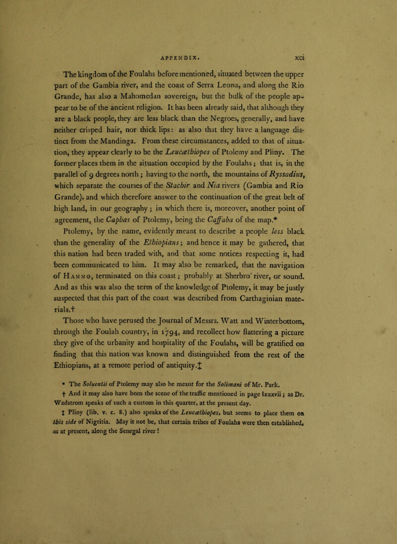 The kingdom of the Foulahs before mentioned, situated between the upper part of the Gambia river, and the coast of Serra Leona, and along the Rio Grande, has also a Mahomedan sovereign, but the bulk of the people ap- pear to be of the ancient religion. It has been already said, that although they are a black people, they are less black than the Negroes, generally, and have neither crisped hair, nor thick lips: as also that they have a language dis- tinct from the Mandinga. From these circumstances, added to that of situa- tion, they appear clearly to be the Leuceethiopes of Ptolemy and Pliny. The former places them in the situation occupied by the Foulahs; that is, in the parallel of 9 degrees north ; having to the north, the mountains of Ryssadiust which separate the courses of the Stachir and Nia rivers (Gambia and Rio Grande), and which therefore answer to the continuation of the great belt of high land, in our geography; in which there is, moreover, another point of agreement, the Caphas of Ptolemy, being the Caffaba of the map* Ptolemy, by the name, evidently meant to describe a people less black than the generality of the Ethiopians; and hence it may be gathered, that this nation had been traded with, and that some notices respecting it, had been communicated to him. It may also be remarked, that the navigation of Han no, terminated on this coast; probably at Sherbro’river, or sound. And as this was also the term of the knowledge of Ptolemy, it may be justly suspected that this part of the coast was described from Carthaginian mate- rials.t Those who have perused the Journal of Messrs. Watt and Winterbottom, through the Foulah country, in 1794, and recollect how flattering a picture they give of the urbanity and hospitality of the Foulahs, will be gratified on finding that this nation was known and distinguished from the rest of the Ethiopians, at a remote period of antiquity * The Soluentii of Ptolemy may also be meant for the Solimani of Mr. Park. f And it may also have been the scene of the traffic mentioned in page Ixxxvii; as Dr. Wadstrom speaks of such a custom in this quarter, at the present day. % Pliny (lib. v. c. 8.) also speaks of the Leuccetbiopes, but seems to place them on ibis side of Nigritia. May it not be, that certain tribes of Foulahs were then established* as at present, along the Senegal river!