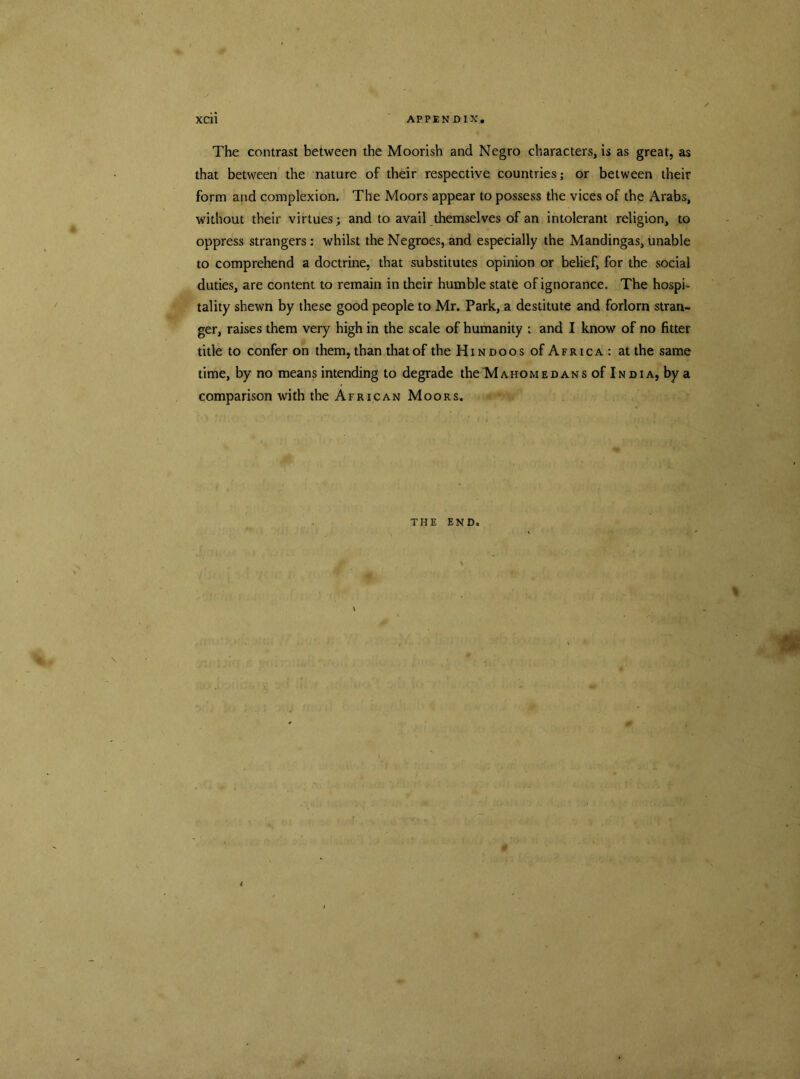 The contrast between the Moorish and Negro characters, is as great, as that between the nature of their respective countries; or between their form and complexion. The Moors appear to possess the vices of the Arabs, without their virtues; and to avail themselves of an intolerant religion, to oppress strangers: whilst the Negroes, and especially the Mandingas, unable to comprehend a doctrine, that substitutes opinion or belief, for the social duties, are content to remain in their humble state of ignorance. The hospi- tality shewn by these good people to Mr. Park, a destitute and forlorn stran- ger, raises them very high in the scale of humanity ; and I know of no fitter title to confer on them, than that of the Hi n doos of Africa : at the same time, by no means intending to degrade the M a ho me dans of India, by a comparison with the African Moors. THE END. % * 4