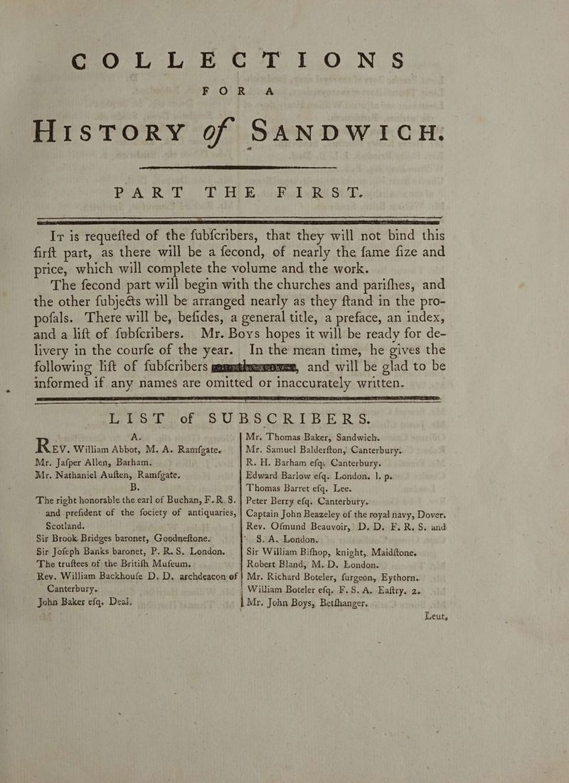 FOR A History of SANDWICH. BPOACR ToD Bt Bh todigd Rn SO. Ir is requefted of the fubfcribers, that they will not bind this firft part, as there will be a fecond, of nearly the fame fize and price, which will complete the volume and the work. The fecond part will begin with the churches and parifhes, and the other fubje&amp;ts will be arranged nearly as they ftand in the pro- pofals. There will be, befides, a general title, a preface, an index, and a lift of fubferibers. Mr. Boys hopes it will be ready for de- livery in the courfe of the year. In the mean time, he gives the following lift of fubfcribers goss and will be glad to be informed if. any names are omitted or inaccurately written. LIST of SUBSCRIBERS. As Mr. Thomas Baker, Sandwich. Rev. William Abbot, M. A. Ramfgate. Mr. Samuel Balderfton, Canterbury.. Mr. Jafper Allen, Barham. R. H. Barham efq. Canterbury. Mr. Nathaniel Auften, Ramfgate. Edward Barlow efq. London, 1. p.. B Thomas Barret efq. Lee. The right honorable the earl of Buchan, F.R.S. | Peter Berry efq. Canterbury. and prefident of the fociety of antiquaries, | Captain John Beazeley of the royal navy, Dover; Scotland. Rev. Ofmund Beauvoir, D. D. F.R. S. and Sir Brook Bridges baronet, Goodneftone.. §. A. London. Sir Jofeph Banks baronet, P. R.S. London. Sir William Bifhop, knight,. Maidftone. The truftees of the Britifh Mufeum. } Robert Bland, M.D. London. Rev. William Backhoufe D, D. archdeacon of | Mr. Richard Boteler, furgeon, Eythorn. Canterbury. William Boteler efq. F.S. A. Eaftry, 2. John Baker efq. Deal, | Mr. John Boys, Betfhanger. Leut,