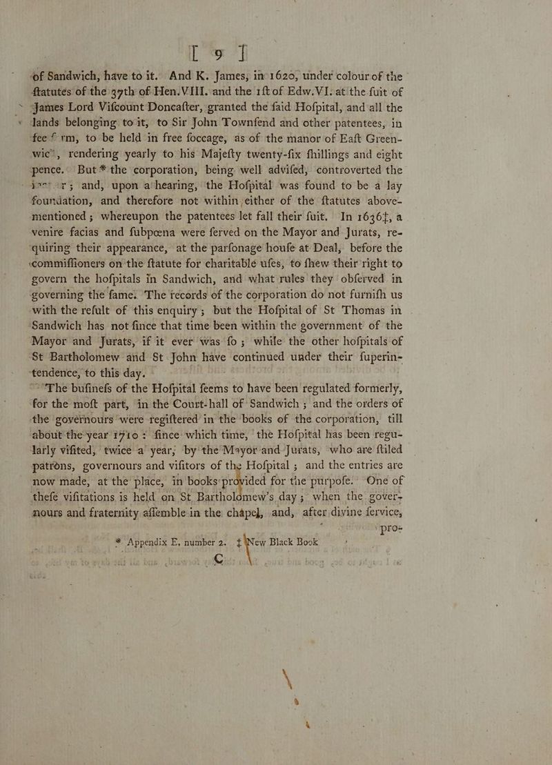 / [ed ‘of Sandwich, have to it. And K. James, if 1620, under colour of the ftatutes of the 37th of: Hen. VIII. and the 1ftof Edw.VI. at the {uit of James Lord Vifcount Doncafter, granted the faid Hofpital, and all the lands belonging to it, to Sir John Townfend and other patentees, in fee * rm, to be held in free foccage, as of the manor of Eaft Green- wic’, rendering yearly to his Majefty twenty-fix fhillings and eight pence. But* the corporation, being well advifed, controverted the foundation, and therefore not within either of the ftatutes above- mentioned ; whereupon the patentees let fall their fuit. In 1636, a venire facias and fubpcena were ferved on the Mayor and Jurats, re- quiring their appearance, at the parfonage houfe at Deal, before the ‘commiffioners on the ftatute for charitable ufes, to fhew their right to govern the hofpitals in Sandwich, and what rules they obferved in governing the fame. The tecords of the corporation do not furnifh us with the refult of this enquiry ; but the Hofpital of St Thomas in Sandwich has not fince that time been within the government of the Mayor and Jurats, if it ever was fo ; while the other hofpitals of St Bartholomew and St John have continued under their fuperin- ‘tendence, to this day. lB “The bufinefs of the Hofpital feems to have been regulated formerly, for the moft part, in the Court-hall of Sandwich ; and the orders of the goyernours were regiftered in the books of the corporation, till about the year 7710 : fince which time, ‘the Hofpital has been regu- larly vifited, twice a year; by the Mayor'and Jurats, who are ftiled patrons, governours and vifitors of the Hofpital ; and the entries are now made, at the place, in books: provided for the purpofe. One of thefe vifitations is held on St, Bartholomew’s day ;. when the gover= pro- * Appendix E, number 2. eye Black Book Lf