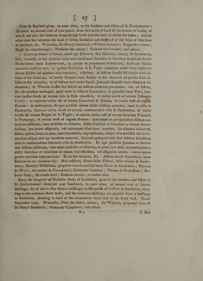 bata: Peter de Bocland gives, in pure alms, to the brothers and fifters of St Bartholomew’s Hofpital an annual rent of two pence, from two acres of land in the tenure of Ledes, of which one acre lies between Stapenbergh linch and the land of Adam the baker ; and the other acre lies between the land of Adam Suthafon and thefland of the heirs of Matthew de Bocland, &amp;c. Witneffes, Sir Henry Sandwich ; William Edward; Roger the vintner; Hugh the cheefemonger ; Nicholas the tanner ; Richard the butcher, and others. 7. Sciant prefentes et futuri, quod ego Johanna, filia Nicholai, clerici, de Sandewico, dedi, conceffi, et hac prefenti carta mea confirmavi fratribus et fororibus hofpitalis San@i Bartholomei iuxta Sandewicum, in puram et perpetuam elemofinam, fexdecim folidos annualis redditus mei, ex quibus Galfridus de ]a Teghe annuatim michi ferre confuevit decem folidos ad quatuor anni terminos, videlicet, ad feftum Sanéti Michaelis duos fo- lidos et fex denarios, ad natale Domini duos folidos et fex denarios ad pafcha duos fo- lidos et fex denarios, et ad feftum nativitatis Sancti Johannis Baptifte duos folidos et fex denarios ; et Thomas {ciffor fex folidos ad eofdem terminos prenotatos, viz. ad feftum, &amp;c. de quodam mefuagio, quod iacet in villa de Sandewico, in parochia beati Petri, late- rans verfus fouth ad terram Ade le Erle carnificis, et verfus north ad terram Johannis Condy ; et capitans verfus eft ad terram Lawrencii le Jeuene, et verfus weft ad regiam ftratam: et mefuagium, de quo predicti decem folidi redditus oriuntur, iacet in villa de Sandewico, laterans verfus fouth ad terram communitatis ville de Sandewico, et verfus north ad terram Rogeri de Ja Teghe; et capitat verfus eaft ad terram heredum Vincenfi le Flamynge, et verfus weft ad regiam ftratam: habendum et percipiendum di€tum an- nualem redditum, cum profectu et efchaeta, dictis fratribus et fororibus ac eorum fuccefe - foribus, feu eorem affignatis, vel cuicunque illud dare, vendere, feu alienare voluerint, libere, quiete, bene, in pace, iure hereditario, imperpetuum, abdfque ulla moleftia feu recla- macione aliqua mei aut heredum meorum, faciendo quicquid inde fieri debetur fecundum - ufus et confuetudines libertatis ville de Sandewico. Et ego predicta Johanna et heredes mei dium redditum, cum omni profectu et efchaeta, et omni iure meo, warrantizabimus digtis fratribus et fororibus et eorum fuccefforibus, vel affignatis eorum, contra omnes gentes mortales imperpetuum. Et ut hec donacio, &amp;c. Adctum menfe feptembris, anno Domini m.cc. vicefimo vije. Hiis teftibus, Petro diGto Piftore, tunc maiore de Sande- wico; Domino Willielmo, perpetuo vicario ecclefie beate Marie de Sandewico ; Henrico de Werr’; Alexandro de Crauthorne ; Salamone Stephano ; Thoma de Feuerfham ; Ro- berto Peny ; Michaele Suel ; Roberto clerico ; et multis aliis. Joan, the daughter of Nicholas clerk, of Sandwich, gives to the brothers and fifters of St Bartholomew’s Hofpital near Sandwich, in pure alms, an annual rent of fixteen fhillings ; fix of which iffue from a mefluage, in the parifh of St Peterin Sandwich, abut- ting to the common ftreet weft ; and the other ten fhillings are payable from a meffuage in Sandwich, abutting to land of the corporation fouth and to the ftreet weft. Dated September 1227. Witnefles, Peter the baker, mayor; Sir William, perpetual vicar of Ss Mary’s Sandwich ; Alexander Crauthorn ; and others, E2 °° cold 8. Hoe