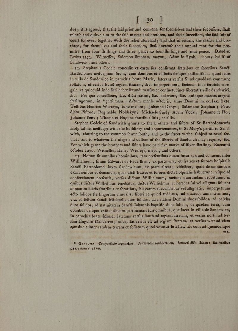 { igo J due; itis agreed, that the {aid prior and convent, for themfelves and their fucceffors, fhall releafe and quit-claim to the {aid mafter and brethren, and their fucceflors, the faid fuit of ‘court for ever, together with the relief aforefaid ; and that in return, the mafter and bre- thren, for themfelves and their fucceflors, fhall increafe their annual rent for the pre- mifes from four fhillings and three pence to four fhillings and nine pence. Dated at Ledys 1272. Witneffes, Salomon Stephan, mayor; Adam le Hyok, deputy bailif of Sandwich ; and others. 12. Stephanus Codele concedit et carta fua confirmat fratribus et fororibus Santi Bartholomei mefuagium fuum, cum domibus et edificiis defuper exiftentibus, quod iacet in villa de Sandewico in parochia beate Marie, Jaterans verfus S. ad quoddam commune foflatum, et verfus E. ad regiam ftratam, &amp;c. imperpetuum , faciendo inde feruicium re- gale, et quicquid inde fieri debet fecundum ufus et confuetudines libertatis ville Sandewici, &amp;c. Pro qua conceffione, &amp;c. dicti fratres, &amp;c. dederunt, &amp;c. quinque marcas argenti fterlingorum, in *gerfumam. ACtum menfe oobris, anno Domini m.cc.1xx. fexto. Teftibus Henrico Werreys, tune maiore; Johanne Denys; Salamone Stephan ; Petro dicto Piftore; Reginaldo Noldekyn; Michaele Suel; Adam Yock ; Johanne de Ho; Johanne Peny ; Thoma et Hugone fratribus fuis ; et aliis. Stephen Codele of Sandwich grants to the brothers and fifters of St Bartholomew’s Hofpital his meffuage with the buildings and appurtenances, in St Mary’s parifh in Sand- wich, abutting to the common fewer fouth, and to the ftreet weft: fubjec to royal fer- vice, and to whatever the ufage and cuftom of the liberty of Sandwich may require, 8c, For which grant the brothers and fifters have paid five marks of filver fterling. Executed october 1276. Witneffes, Henry Werreys, mayor, and others, 13. Notum fit omnibus hominibus, tam prefentibus quam futuris, quod conuenit bom Willielmum, filium Edwardi de Fauerfham, ex parte vna, et fratres et forores hofpitalis San@i Bartholomei iuxta Sandewicum, ex parte altera; videlicet, quod de omnimodis exaccionibus et demandis, quas dicti fratres et forores di@ti hofpitalis habuerunt, vfque ad confeccionem prefentis, verfus dictum Willielmum, facione quorundam reddituum, in quibus dictus Willielmus tenebatur, diCtus Wiilielmus et heredes fui vel affignati foluent annuatim dictis fratribus et fororibus, feu eorem fuccefforibus vel affignatis, imperpetuum ecto folidos fterlingorum annualis, liberi et quieti redditus, ad quatuor anni terminos, viz. ad feftum San&amp;i Michaelis duos folidos, ad natalem Domini duos folidos, ad pafcha duos folidos, ad natiuitatem Sané&amp;i Johannis baptifte duos folidos, de quadam teria, cum domibus defuper exiftentibus et pertinenciis fuis omnibus, que iacet in villa de Sandewico, in parochia beate Marie, Jaterans verfus fouth ad regiam ftratam, et verfus north ad ter- _ yam Hugonis Danderere ; et capitat verfus eft ad regiam ftratam, et verfus weft ad viam que ducit inter eandem terram et foflatum quod vocatur le Fliet. Et cum ad quemcunque tere * Gersuma. Compenfacio xquivayns. A valuable confideration, Somner. di: Saxon: Sab: vacibus GER-SUMA ct LEAN,