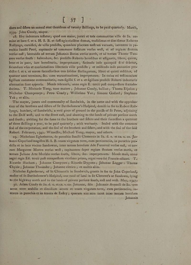 AY hi Sd Wee thers and fifters an annual rent therefrom of twenty fhillings, to be paid quarterly. March, 1339. John Condy, mayor. 28. Hec indentura teftatur; quod nos maior, jurati et tota communitas ville de Sa, no- mine et loco f. et s. H. S. B. et fuffragio eiufdem domus, tradidimus et dim ifimus Roberto Rollynge, carnifici, de villa predi€ta, quandam placeam noftram vacuam, iacentem in pa« tochia Sanéti Petri, capitando ad commune foflatum verfus weft, et ad regiam ftratam verfus eaft ; laterando ad terram Johannis Boton verfus north, et ad terram Thome Tan- nere verfus fouth : habendum, &amp;c. predi€&amp;to Roberto heredibus et affignatis, libere, quiete, bene et in pace, iure hereditario, imperpetuum; faciendo inde quicquid ficri debetur, fecundum vfus et confuetudines libertatis ville predi&amp;te ; et reddendo inde annuatim pres dictis f. et s. et eorem fuccefloribus tres folidos fterlingorum, liberi et quieti redditus, ad quatuor anni terminos, &amp;c. cum warantizatione, imperpetuum. In cuius rei teftimonium figillum commune communitatis, cum figillo f. et s. et figillum predi&amp;ti Roberti indenturis alternatim funt-appenfa. Menfe februarii, anno regis E. tercii poft conqueftum fextode- ‘ decimo. T. Michaele Yong, tune maiore ; Johanne Condy, balliuo; Thoma Efpelon ; Nicholao Champeneys ; Petro Condy; Willielmo Yve; Simone Godard ; Stephano’ Yok ; et aliis. | The mayor, jurats and commonalty of Sandwich, in the name and with the approba-= tion of the brothers and fifters of St Bartholomew’s Hofpital, demife in fee to Robert Rol- lynge, butcher, of Sandwich, a void piece of ground in the parith of St Peter, adjoining to the Delf weft, and to the ftreet eaft, and abutting to the lands of private perfons north and fouth ; yielding for the fame to the brothers and fifters and their fucceflors a quitrent of three fhillings a year, to be paid quarterly ; with warranty. Sealed with the common feal of the corporation, and the feal of the brothers and fifters, and with the feal of the faid Robert. February, 1342. Witnefles, Michael Yong, mayor,. and others. : 29. Nicholaus Eghethorne, de parochia Sancti Clementis in Sa. d. ¢. et cays. co. Jor hanni Coperland magiftro H. S. B. vnam virgatam terre, cum pertinenciis, in parochia pres ~ dicta et in loco vocato Sandowne, inter terram heredum Ade Furneval verfus eaft,. et ter= ram Margarete Mottes verfus weft; capitantem fuper regiam ftratam verfus north, et terram Juliane Atte Merfshe verfus fouth, libere, é&amp;c. imperpetuum. Menfe maii, anno’ yegni regis Ed. tercij poft conqueftum vicefimo primo, regni vero fui Francieoétauo, T. Ricardo Hucham; Johanne Compyam ; Ricardo Dygonn ; Johanne Logger : Thoma: Chylde ; Johanne Thounder ; Johanne clerico ; et multis aliis. Nicholas Eghethorne, of St Clement’s in Sandwich, grants in fee to John Coperland; taafter of St Bortholomew’s Hofpital, one rood of land in St Clement’s at Sandown, lyingé to.the highway north and to the lands of private perfons fouth, eaft and weft. May,. 1347. 30. Adam Condy de Sa.d.c. et ca. sco. Johanne, filie Johannis Auncell de Sa.° tres acras terre arabilis’ et dimidiam acram et vnam virgatam terre, cum pertinenciis, ia eentes. in parochia et in tenura de Eaftry ; quarum vnaacra iacet inter terram heredum Johannis s