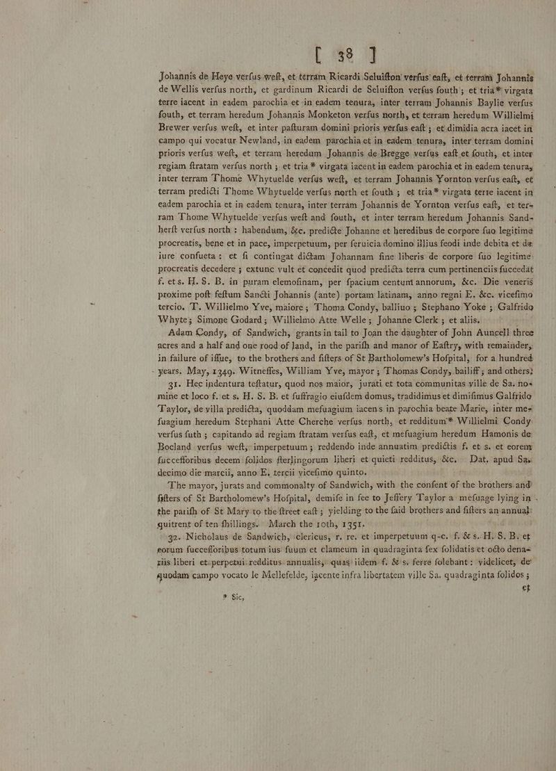Lee] Johannis de Heye verfus weft, et terram Ricardi Seluifton’ verfus eaft, et terra Johannis de Wellis verfus north, et gardinum Ricardi de Seluifton verfus fouth ; et tria* virgata terre iacent in eadem parochia et in eadem tenura, inter terram Johannis Baylie verfus fouth, et terram heredum Johannis Monketon verfus north, et terram heredum Willielmi Brewer verfus weft, et inter pafturam domini prioris yerfus eaft ; et dimidia acra iacet in campo qui vocatur Newland, in eadem parochia et in eadem tenura, inter terram domini prioris verfus weft, et terram heredum Johannis de Bregge verfus eaft et fouth, et inter regiam ftratam verfus north ; et tria * virgata iacent in eadem parochia et in eadem tenura, inter terram Thome Whytuelde verfus weft, et terram Johannis Yornton verfus eaft, e¢ terram predicti Thome Whytuelde verfus nerth et fouth ; ef tria* virgata terre iacent in eadem parochia et in eadem tenura, inter terram Johannis de Yornton verfus eaft, et ter- ran Thome Whytuelde verfus weft and fouth, et inter terram heredum Johannis Sand- herft verfus north : habendum, é&amp;e. predi@eé Johanne et heredibus de corpore fuo legitime procreatis, bene et in pace, imperpetuum, per feruicia domino illius feodi inde debita et de iure confueta: et fi contingat di@am Johannam fine liberis de corpore fuo legitime procreatis decedere ; extunc vult et concedit quod prediéta terra cum pertinenciis fuccedat f. ets. H. S$. B. in puram elemofinam, per fpacium centumiannorum, &amp;c. Die venerié proxime poft feftum Sanéti Johannis (ante) portam latinam, anno regni E. &amp;c. vicefimo tercio. T, Willielmo Yve, maiore; Thoma Condy, balliuo ; Stephano Yoke ; Galfrida Whyte; Simone Godard; Willielmo Atte Welle; Johanne Clerk ; et aliis. : Adam Condy, of Sandwich, grants in tail to Joan the daughter of John Auncel]l three acres and a half and one roed of Jand, in the parifh and manor of Eaftry, with remainder, in failure of iffue, to the brothers and fifters of St Bartholomew’s Hofpital, for a hundred - years. May, 1349. Witnefles, William Yve, mayor ; Thomas Condy, bailiff ; and others} 31. Hec indentura teftatur, quod nos maior, jurati et tota communitas ville de Sa. nos mine et loco f..et s. H. S. B, et fuftragio eiufdem domus, tradidimus et dimifimus Galfrido Taylor, de villa predi@a, quoddam mefuagium iacens in parochia beate Marie, inter mes fuagium heredum Stephani Atte Cherche verfys north, et redditum™ Willielmi Condy verfus futh ; capitando ad regiam ftratam verfus eaft, et mefuagium heredum Hamonis de Bocland verfus weft,- imperpetuum; reddendo inde annuatim predictis f. et s. et eoreny fuccefforibus decem ‘folidos fterlingorum liberi et quieti redditus, &amp;c, Dat, apud Sas decimo die marcii, anno E, tercii vicefime quinto. The mayor, jurats and commonalty of Sandwich, with the confent of the brothers. and fifters of St Bartholomew’s Hofpital, demife in fee to Jeffery Taylor a mefuage lying in . the parifh of St Mary to the ftreet eaft; yielding to the faid brothers and fifters an annual: quitrent of ten fhillings. March the roth, 1351. 32. Nicholaus de Sandwich, ‘clericus, r. re. et imperpetuum q-c. f. 8 s..H. s, (Beg eorum fuccefloribus totum ius fuum et clameum in quadraginta fex folidatis et oéto dena- riis liberi etcperpetui: redditus annualis,: quas iidem: f. &amp; s. ferre folebant: videlicet, de’ quodam campo vocato le Mellefelde, iacente infra libertatem ville Sa. quadraginta folidos ; : ct ¥ Sic,