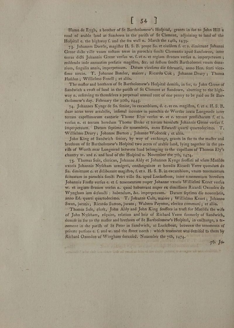 Hamo de Eych, a brother of St Bartholomew’s Hofpital, grants in fee to John Hill a rood of arable land at Sandown in the’ parifh of St Clement, adjoining to land of the Hofpital e. the highway f. and the fea wall n, March the rath, 1439. 73. Johannes Dowle, magifter H. 5. B. prope Sa. et eiufdem f. et’s. dimitdint Johanni Grene diGe ville vnam toftam terre in parochia fanéti Clementis apud Sandowne, inter terras di&amp;ti Johannis Grene verfus w. f. et e. et regiam ftratam verfus n, imperpetuum ; reddendo inde annuatim prefatis magiftro, &amp;c. ad feftum fanéti Bartholomei vnum dena- rium, fingulis annis, imperpetuum. Datum vicefimo die februarii, anno Hen, fexti vice- fimo tercio. T. Johanne Boteler, maiore; Ricardo Cok; Johanne Drury ; Thoma Haddon ; Willielmo Fenell ; et aliis. The mafter and brethren af St Bartholomew’s Hofpital demife, in fee, to John Grene of Sandwich a croft of land in the parifh of St Clement at Sandown, abutting to the high~ way n. referving to themfelves a perpetual annual rent of one penny to be paid on St Bar tholomew’s day. February the 20th, 1445. 74. Johannes Kynge de Sa, fenior, in excambium, d. c. et co. magiftro, f. ets. H. S$. B. duas acras terre arrabilis, infimul iacentes in parochia de Worthe iuxta Longmede inter terram capellanorum cantarie Thome Elys verfus w. et e. terram prediftorum f. et s. verfus n. et terram heredam Thome Broke et terram hereduth Johannis Grene verfus f, imperpetuum. Datum feptimo die nouembris, anno Edwardi quarti quartodecimo. T, Willielmo Drury ; Johanne Burton ; Johanne Wodecok ; et aliis. : John King of Sandwich fenior, by way of exchange, grants in fee to the mafter and brethren of 5t Bartholomew’s Hofpital ‘two acres of arable land, lying together in the pa- rifh of Worth near Longmead between land belonging to the capellans of Thomas Ely’s chantry w. and e. and land of the Hofpital n. November the 7th, 1474. 75. Thomas Sole, clericus, Johanne Aldy et Johannes Kynge feoffati ad vfum Matilde vxoris Johannis Nyfeham armigeri, confanguinee et heredis Ricardi Veere quondam de Sa, dimittunt ¢. et deliberant magiftro, f. ets. H. S. B. in excambium, vnum tenementum f{cituatum in parochia fanGi Petri yille Sa. apud Luckefbote, inter tenementum heredurn Johannis Frofte verfus e, et {, tenementum nuper Johanne vxoris Willielmi Kenet verfus w. et regiam ftratam verfus n. quod habuerunt nuper ex dimiffione Ricardi Oxenden de Wyngham iam defun&amp;i : habendum, &amp;c, imperpetuum. Datum feptimo die nouembris, anno Ed, quarti quartodecimo. T. Johanne Cole, maiore ; Williclmo Kenet ; Johanne Swan, juratis; Ricardo Sutton, jurato; Waltero Payntor, clerico communi; et aliis. ~ Thomas Sole, clerk; John Aldy and John King feoffees in truft for Matilda the wife - of John Nyfeham, e{quire, relation and heir of Richard Veere formerly of Sandwich, demife in fee to the mafter and brethren of St Bartholomew’s Hofpital, in exchange, a te~ mement in the parifh of St Peter in Sandwich, at Luckfboat, between the tenements of private perfons e. f, and w. and the ftreet north : which tenement was demifed to them by Richard Oxenden of Wingham deceafed: Nouember the 7th, 1474. 6 Toe