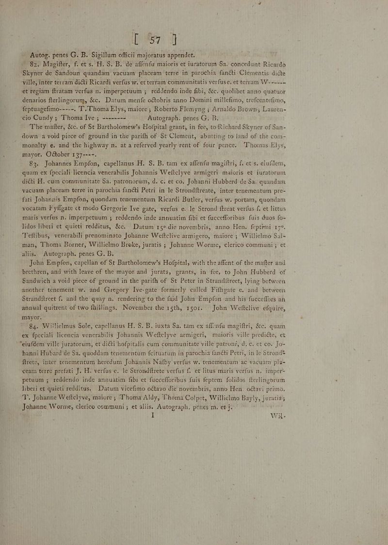 De Ff Autog. penes G. B. Sigillum officii majoratus appendet. 82. Magifter, f. ets. H. S. B. de affenfu maioris et iuratorum Sa. concedunt Ricardo Skyner de Sandoun quandam vacuam placeam terre in parochia fanéti Clementis dice ville, inter terram diGti Ricardi verfus w. et terram communitatis verfuse. et terram W-----. et regiam ftratam verfus n. imperpetuum ; reddendo inde fibi, &amp;c. quolibet anno quatuor denarios fterlingorum, &amp;c. Datum menfe o&amp;obris anno Domini millefimo, trefcentefimo, feptuagefimo-----. T. Thoma Elys, maiore ; Roberto Flemyng ; Arnaldo Brown; Lauren- cio Cundy ; Thoma Ive ; -------- Huccxtast. penes G. B. The matter, &amp;c. of St Burtholonewe s Hofpital grant, in fee, to Richard Skyner of San- down a void piece of ground in the parifh of St Clement, abutting to land of the com- monalty e. and the highway n. at a referved yearly rent of four pence. Thomas Elys, mayor. October 137----. 83. Johannes Empfon, ‘capellanus H. S. B. tam ex aflenfu magiftri, f. ets. eiufdem, quam ex fpeciali licencia venerabilis Johannis Weftclyve armigeri maioris et iuratorum di&amp;ti H. cum communitate Sa. patronorum, d. c. et co. Johanni Hubberd de Sa. quandam vacuam placeam terre in parochia fanéti Petri in le Strond{treate, inter tenementum pre- fati Johannis Empfon, quondam tenementum Ricardi Butler, verfus w. portam, quondam vocatam }’yflgate ct modo Gregorie Ive gate, verfus e. le Strond ftreat verfus f. et littus maris verfus n. imperpetuum ; reddendo inde annuatim fibi et fuccefloribus fuis duos fo+ lidos liberi et quieti redditus, &amp;c. Datum 15° die novembris, anno Hen. feptimi re, Tettibus, venerabili prenominato Johanne Weftclive armigero, maiore ; Willielmo Sal- man, Thoma Borner, Willielmo Broke, juratis ; Johanne Worme, clerico communi ; et aliis. Autograph. penes G. B. John Empfon, capellan of St Bartholomew’s Hofpital, with the affent of the mafter and brethren, and with leave of the mayor and jurats, grants, in fee, to John Hubberd of Sandwich a void piece of ground in the parifh of St Peter in Strand{treet, lying between another tenement w. and Gregory Ive-gate formerly called Fifhgate e. and between Stranditreet f. and the quay n. rendering to the faid John Empfon and his fucceffors an annual quitrent of two fhillings. November the 15th, 1501. John Weltclive efquire, mayor. 84. Willielmus Sole, capellanus H. S. B. iuxta Sa. tam ex affenfu magiftri, &amp;c. quam ex fpeciali licencia venerabilis Johannis Weftclyve armigeri, maioris ville prediéte, et “eiufdem ville juratorum, et dicti hofpitalis cum communitate ville patronz, d.c. et co. Jo- hanni Hubard de Sa. quoddam tenementum fcituaturn in parochia fanéti Petri, in le Strond® ftrete, inter tenementum heredum Johannis Nafby verfus w. tenementum ac vacuam pla- ceam terre prefati J. H. verfus‘e. le Strondftrete verfus f. et litus maris verfus n. imper- petuum ; reddendo inde annuatim fibi et fuccefforibus fuis feptem folidos fterlingorum liberi et quieti redditus. Datum vicefimo odtavo die novembris, anno Hen. o€avi primo. T. Johanne Weftclyve, maiore ; Thoma Aldy, Thoma Colpet, Williclmo Bayly, juratis; Johanne Worme, clerico communi; et aliis. Autograph. penes m. et j. i Wi.