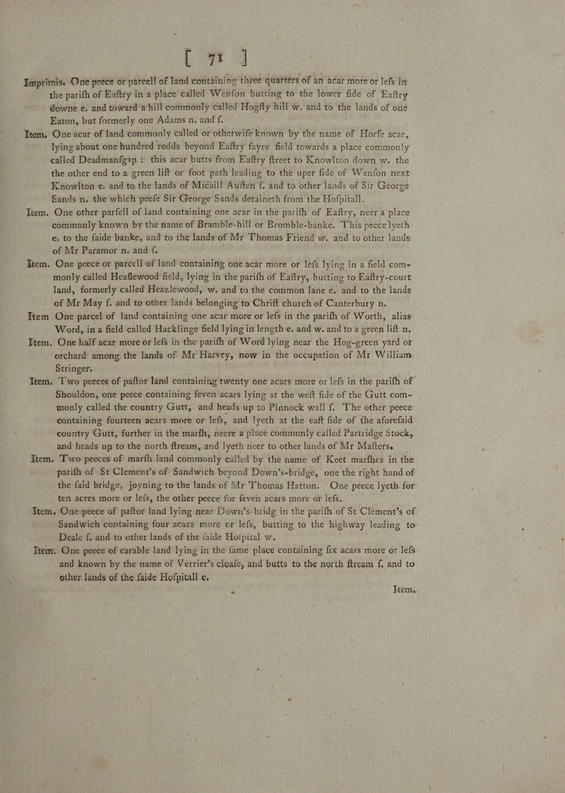 Ly] Impritmis. One peece or parcel of land containing three quarters of an acar more or lefs in the parifh of Eaftry in a place called Wenfon butting to the lower fide of Eaftry downe e. and toward ‘a hill commonly called Hogfty hill w. and to the lands of one Eaton, but formerly one Adams n. and f. Ttem, One acar of land commonly called or othetwife known by the name of Horfe acar, lying about one hundred rodds beyond Eaftry fayre field towards a place commonly called Deadmanfgap : this acar butts from Eaftry ftreet to Knowlton down w. the the other end to a’ green lift or foot path leading to the uper fide of Wenfon next Knowlton e. and to the lands of Micaill Auften f. and to other lands of Sir George Sands n, the which peefe Sir George Sands detaineth from the Hofpitall. Ttem. One other parfell of land containing one acar in the parifh of Eaftry, neer a place commonly known by the name of Bramble-hill or Bromble-banke. This peece lyeth e, to the faide banke, and to the lands of. Mr Thomas Friend w. and to other lands of Mr Paramor n. and {. Ttem. One peece or parcell-of and containing one acar more or lefs lying in a field com- monly. called Heaflewood field, lying in the parith of Eaftry, butting to Eaftry-court land, formerly called Heazlewood, w. and to the common lane e. and to the lands of Mr May f. and to other lands belonging to Chrift church of Canterbury n. Item One parcel of land containing one acar more or lefs in-the parifh of Worth, alias Word,.ina field called Hacklinge field lying in length:e. and w. and to a green lift n. Ttem. One half acar more or lefs in the parifh of Word lying near the Hog-green yard or orchard’ among the lands of Mr Harvey, now in the occupation of Mr William. Stringer. , Item. Two peeces of paftor land containing twenty one acars more or lefs in the parifh of Shouldon, one peece containing feven acars lying at the weit fide of the Gutt com- monly called the country Gutt, and heads up to Pinnock wall f.. The other peece containing fourteen acars more or lefs, and lyeth at the eaft fide of the aforefaid country Gutt, further in the marfh, neere a place commonly called Partridge Stock, and heads up to the north ftream,.and lyeth neer to other lands of Mr Matters. Item. Two peeces of: marfh-Jand commonly called by the name of Keet marfhes in the parifh of St Clement’s of Sandwich beyond Down’s-bridge, one the right hand of the faid bridge, joyning to the lands of Mr Thomas Hatton. One peece lyeth for _ ten acres more or lefs, the other peece for feven acars more or lefs. Item. One -peece of paftor land lying near Down’s-bridg in the parifh of St Clement’s of Sandwich containing four acars more or lefs, butting to the highway leading to Deale f. and to other lands of the faide Hofpital w. Item: One peece of earable land lying in the fame place containing fix acars more or-lefs: and known by the name of Verrier’s cloafe, and butts to the north ftream f, and to: other. lands of the faide Hofpitall.e.- * Itém,.