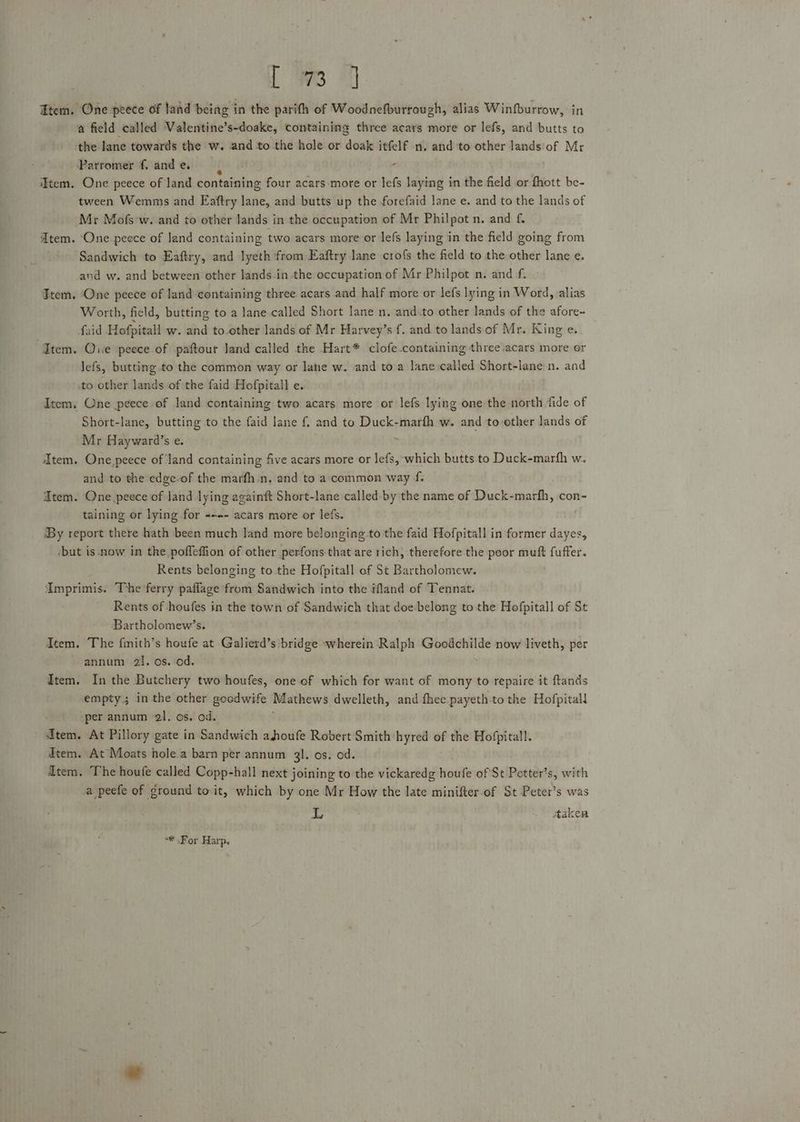 Fem. One peece of land being in the parith of Woodnefburrough, alias Winfburrow, in a field called Valentine’s-doake, containing three acars more or lefs, and butts to the lane towards the w. and to the hole or doak itfelf n. and to other lands of Mr Parromer f, and e. é iFtem. One peece of land containing four acars-more or lefs laying in the field or fhott be- tween Wemmis and Eaftry lane, and butts up the forefaid lane e. and to the lands of Mr Mofs-w. and to other lands in the occupation of Mr Philpot n. and f. Atem. ‘One peece of Jand containing two acars more or lefs laying in the field going from Sandwich to Eaftry, and lyeth from Eaftry lane crof{s the field to the other lane e. and w. and between other lands.in.the occupation of Mr Philpot n. and f. » Ttem. ‘One peece of land containing three acars and half more or lefs lying in Word, alias Worth, field, butting to a lane called Short lane n. and.to other lands of the afore- faid Hofpitall w. and to.other lands of Mr Harvey’s f. and to lands of Mr. King e. Item. Que peece of paftour Jand called the Hart* clofe.containing three .acars more or lefs, butting to the common way or lane w. and to a lane called Short-lane n. and to other lands of the faid Hofpitall e. Item, One peece of land containing two acars more or lefs lying one the north ‘fide of Short-lane, butting to the faid lane { and to Duck-marfh w. and to-ether lands of Mr Hayward’s e. Item. One peece of land containing five acars more or lefs, ‘which butts to Duck-marfh w. and to the edge-of the marfh.n. and to a;common way f dtem. One peece of Jand lying againft Short-lane called-by the name of Duck-marfh, con- taining or lying for -~-- acars more or lefs. By report there hath been much land more belonging.to the faid Hofpitall in former dayes, -but is -now in the pofleffion of other perfons that are rich, therefore the poor muft fuffer. Rents belonging to the Hofpitall of St Bartholomew. AImprimis. The ferry paflage from Sandwich into the ifland of Tennat. Rents of houfes in the town of Sandwich that doe belong to the Hofpitall of St Bartholomew’s. Item. The fimith’s houfe at Galierd’s bridge wherein Ralph Goodchilde now liveth, per annum 21. os. od. Item. In the Butchery two houfes, one of which for want of mony to repaire it ftands empty; in the other goodwife Mathews dwelleth, and fhee payeth-to the Hofpitall ‘per annum 21. os. od. ; Item. At Pillory gate in Sandwich ahoufe Robert Smith‘hyred of the Hofpitall. dtem. At Moats hole.a barn per annum 3l. os. od. Atem. The houfe called Copp-hall next joining to the vickaredg houfe of St Petter’s, with a peefe of ground to it, which by one Mr How the late minifter.of St Peter’s was are taken “# For Harp.