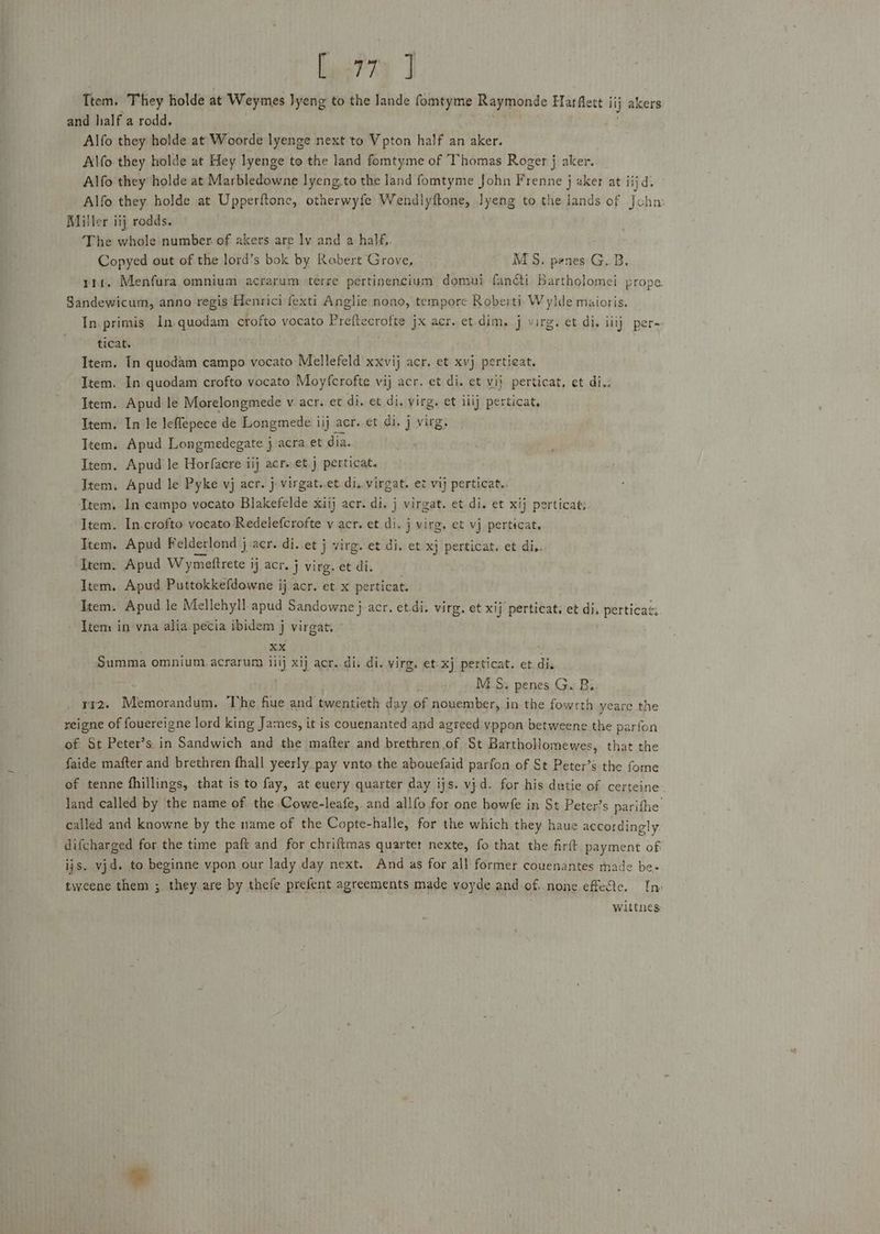 Lys? ra J Ttem. They holde at Weymes Jyeng to the lande fomtyme Raymonde Harflett iij akers and half a rodd. Alfo they holde at Woorde lyenge next to Vpton half an aker. Al\fo they holde at Hey lyenge to the land fomtyme of Thomas Roger j aker.. Alfo they holde at Marbledowne lyeng,to the land fomtyme John Frenne j aker at jijd. Alfo they holde at Upperftone, otherwyfe Wendlyftone, lyeng to the lands of Jchm Miller iij rodds. The whole number of akers are ly and a half, Copyed out of the lord’s bok by Robert Grove, MS. penes G.B, rit. Menfura omnium acrarum terre pertinencium domui fanéti Bartholomei prope Sandewicum, anno regis Henrici fexti Anglie nono, tempore Roberti Wylde maioris. In. primis In.quodam crofto vocato Aight habit jx acr. et-dim. j virg. et di. iilj per- ticat. Item. In quodam campo vocato Mellefeld xxvij acr. et xvj pertieat. Item. In quodam crofto vocato Moyfcrofte vij acr. et di. et vij perticat, et di.. Item. Apud le Morelongmede v acr. et di. et di. virg. et ilij perticat, Item. In le leflepece de Longmede iij acr. et di. j virg. Item. Apud Longmedegate } acra et dia. Item. Apud le Horfacre iij acr. et j perticat. Item, Apud le Pyke vj acr. j virgat..et di. virgat. et vij perticat.. Item. In campo yocato Blakefelde xiij acr. di. j virgat. et di. et xij perticat: Item. In.crofto vocato Redelefcrofte v acr. et di. j virg, et vj perticat, Item. Apud Felderlond j acr. di. et j virg. et di. et xj perticat. et di.. Item. Apud Wymettrete j ij acr. j virg. et di. Item. Apud Puttokkefdowne ij acr. et.x perticat. Item. Apud le Mellehyll apud Sandowne } acr. et.di; virg. et xij perticat. et di, perticas: Item in'vna alia pecia ibidem j virgat, *% . XX Summa omnium.acrarum iitj xij acr.di, di. virg. et: xj perticat. et dis M_S; penes G. B, rI2. Tle bandien The fiue and bwentiesh day of nouember, in the fowrth yeare the reigne of fouereigne lord king James, it is couenanted and agreed yppon betweene the parfon of St Peter’s in Sandwich and the mafter and brethren of St Bartholomewes, that the faide mafter and brethren fhall yeerly pay vnto the abouefaid parfon of St Peter’s the fome of tenne fhillings, that is to fay, at euery quarter day ijs. vjd. for his dutie of certeine land called by the name of the Cowe-leafe,. and allfo for one howfe in St Peter’s parifhe’ called and knowne by the name of the Copte-halle, for the which they haue accordingly difcharged for the time paft and for chriftmas quartet nexte, fo that the firft digaient of ijs. vjd. to beginne vpon our lady day next. And as for all former couenantes made be- tweene them ; they. are by thefe prefent agreements made voyde and of. none effete. In» wittnes