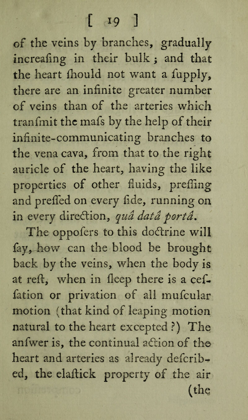 of the veins by branches, gradually increafing in their bulk; and that the heart fhould not want a fupply, there are an infinite greater number of veins than of the arteries which tranfmit the mafs by the help of their infinite-communicating branches to the vena cava, from that to the right auricle of the heart, having the like properties of other fluids, prefling and prelTed on every fide, running on in every dire<ftion, g'ua data porta. The oppofers to this dodrine will fay^bew can the blood be brought back by the veins, when the body is at reft, when in fleep there is a cef- fation or privation of all mufcular motion (that kind of leaping motion natural to the heart excepted ?) The anfwer is, the continual adion of the heart and arteries as already defcrib- ed, the elaftick property of the air (the