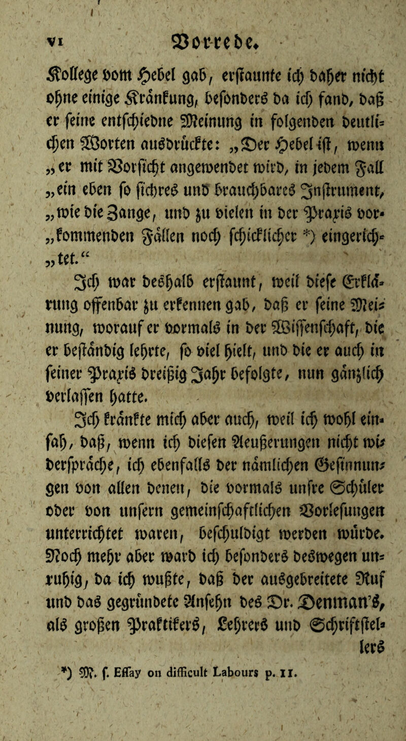 I VI 93or-cebe» • College öom ^c6el gaS, cvjlauttfc I'c^ better m'c^t o^ne cim'gc ^rdnfung, befonberö ba icf) fanb, bag cr feme entfe^iebne SReinung in foigenben beutli= ^cn ^Sorten auöbeucftc: „©ec ^ebelifl, menu „ec mit SSotfic|t angeroenbet mteb, in jebem ^all „ein eben fo gebreö unb bcau(|5acc^ ^ngenment, „miebieSange, unb ju öielen in bee ^cayib boc* „fommenben gdlien nod; fc^ieflichee *) eingerid;« „tet.“ roar bee^alb erjlaunt, rocii biefe gefid* rung offenbar jn erfennen gab, bag er feine ?!Rei? nung, morauf cr bormaib in ber 9Öigengi;aft, bie cr begdnbig iebrte, fo bid gieit, unb bie cr auc^ in feiner gjrayibbreigig^a^r befolgte, nun gdnjlic^ berlajfen f;attc. frdnfte mic^ aber aud^, meil ic^ roobl ein* fag, bag, menn icg biefen Sleugevungen nicgttpi# bcrfprdcge, icg ebenfalls ber ndmli^en ©efinnun# gen non alien benen, bie ootmalb unfre 0d;u(ec ober bon unfern getncinfcgaftlicgen SSorlefungett unterriegtet maren, befcgulbigt tberben murbe. sRoeg megr aber warb icg befonberb bebroegen un* rugig, ba icg mugte, bag bee au^gebreitetc Stuf unb bag gegrunbetc Slnfegn beg ©r. ©enittan’g, olg grogen ^Jraftiferg, Segreeg unb 0(griftgel» lerg -*) 50?» f. Eflay on difficult Labours p. ii.