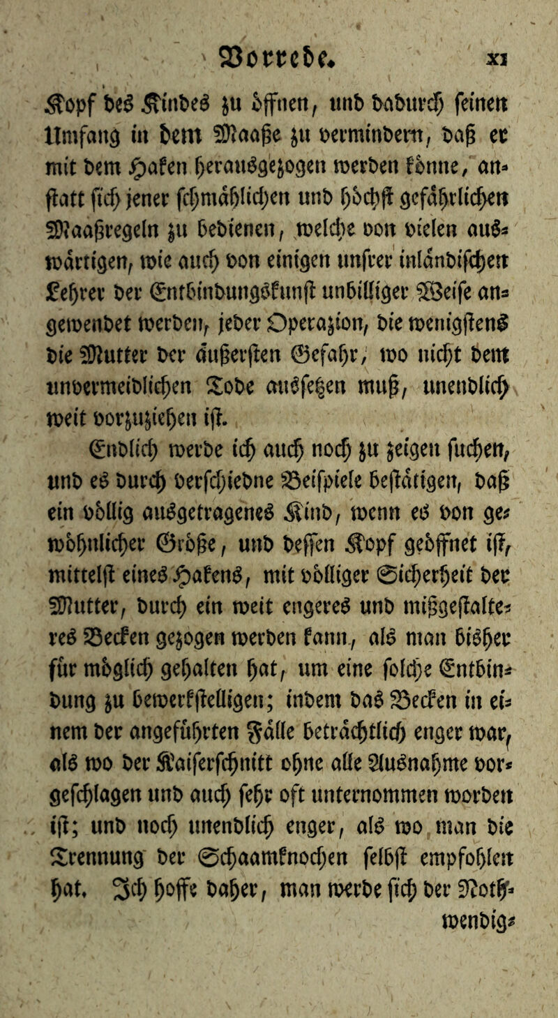 ^opf teg ^tinbeS in tffiien, «nttatur^ feinen Umfang in t>cm 5D?aa^e j« »ermintertt, ta^ cc mit tem j^afen ^erauggejogen roerten ftmie, att* ftatt ftcf> jener fc^ma5Iid)en unt ^6c|)|f gefa^rlic^tt 59?aa^regeln ju tetlenen, melcbe »on fielen aug^' martigen, rote auc^ »on einigen unfrer iHldnti|<|)e{t feerer ter gnttintunggfnnfi untilliger ?8Jeife ans geroentet roerteiv jeter Operajion, tie roenigjleng tie SJluttec ter öu^erften ©efa^r; roo nic^t tettt wntermeitlic^en Sote angfe|en mu^, unentlic^ roeit torjujie^eit ift. ©ntlirf) roerte ic^ au^ no($ ju jeigen fuc^en, «nt eg turc^ ßerfd;ietne söeifpiele tejldtigen, ta^ ein tbllig auggetrageneg Äint, roenn eg ton ge# rob^nlic^er ©r6§e, «nt teffen ^opf geöffnet iff raitteljl eineg ^afeng, mit tbüiger 0icf;er5eit ter 5gjutter, turcb ein roeit engereg unt miigejialte# reg SBecfen gezogen roerten fann., alg man tig^er für möglich gehalten ^at, um eine fofci)e Snttin* tung in teroerffiefligen; intern tag SSecfen in eis nem ter angeführten gdile tetiafftliff enger roar^ «lg roo ter Ä'aiferfchnitt ohne alle Slugnahme tors gefchlagen unt am^ fehr oft unternommen roorten iji; unt noch unentlich enger, alg roo man tie IJrennung ter @chaamfnod;en feltjl empfohlen hat, 3ch h'^ff« taher, man roerte fich ter 3?otff roentig#