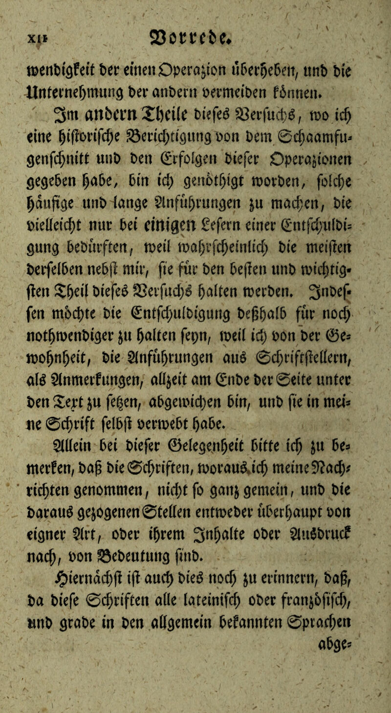 XU S3ot;tfbc* toetilitgfeit bee «neu Operajion überlebe», utib bi'c Unfetne^mung ber anberii »ermetben f6nneii. (inbern Xbcile biefeö 58erruct)ö, too it^ eine ^iftoriTc^e S3encf;tt()«tig\>Dn bem.@d^aamfii« genfe^nitt uiib ben (Erfolgen biefer Operajtonen . gegeben l|abe, bin id) gen6tf)i9t roorben, folc^c ^dnftgc nnb Hange §lnfuf)rnngen ju mad;en, bte piefleic^t nur bet ctrtjgctt gefern einer Sntfd;ri[bi= gung bebnrften, roeil tDaf/efi^einltd) bie meiflen berfeiben nebjl mir, fie für ben be(Ien nnb micf)tig* ften l^^eil biefe^ f8erfud)^ galten merben. 3nbef* fen m6d)te bie Sntfdjuibigung bcg^alb für noc^ ' ' not^menbiger ju Raiten fepn, meil id) pon ber 0e» '' ibo^n^eit, bie Sinfü^rungen auö 0d;rifr|le(iern, «lö Slnmerfnngen, nß^eit am 0ibc bcr@eite unter ben IJert ju fe|en, ab9emid)en bin, nnb fie in met* ne 0c^rift felbji permebt 5abe. Sißein bei biefer ©etegen^eit bitte ic^ }u be» merfen, bai bie0c^riften, tporan&ic^ meine9?acf)# ■ richten genommen, nid;tfo ganj gemein, nnb bie baraud gejogenen0teßen entmeber überhaupt Pon eigner Sirt, ober i^rem 3n^a(te ober Slnöbrucf nac^, Pon SSebeutung ftnb. ^ierndcüfl ijl'auct) bied noc^ ju erinnern, ba^, ba biefe 0c^riften afle lateinifc^ ober franjbfifd), tinb grabe in ben aßgemein bekannten 0pvad;en abge» I