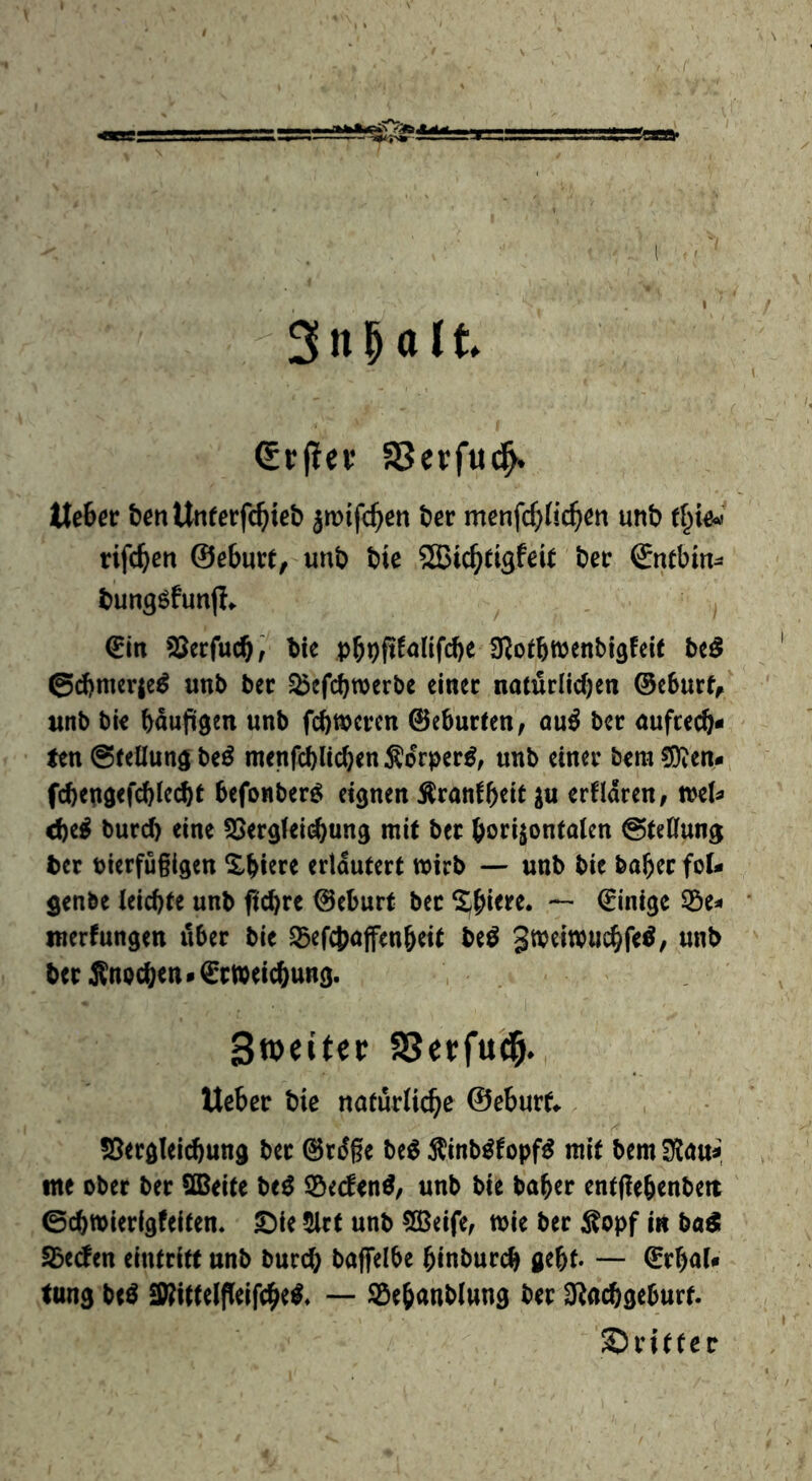 (Srpev aSerfud^ tlebec bcnUnferfc^itet) jmifc^en tier menfc^fic^en unb rt^iW rifc^en ©eburt, unb bie SBic^tigfeit ber ©nebin- bung^funp«^ ^ €in SSerfucbÄ bie pbbP^<J^tfcb^ fRoibwenbi^feit bcö @d)mcr{e^ unb bee ^efebwerbe einer natürlichen ©eburf, tinb bie baujügen unb fefttperen ©eburten/ au^ ber aufrech- ten @tellun3 be^ menfchlichen Äorper^, unb einer bera !5)ten- fchepgefchiccht befonber^ eignen Äranfh^it erfldren, wel- ched burch eine 5Sergfei(^ung mit ber borijontalen ©teCfung ber bierfugigen Xhiere erläutert wirb — unb bie baher foU genbe leichte unb ftchre ©eburt bee ^^httre. — ©inige 55e- merfungen über bie ^efchajfenheit be^ ber Änochen* Erweichung. StDcitcr SSerfu'd^. Ueber bie natürliche ©eburf^ ?8ergleichung ber ©rdge be^ Äinb^topf^ mit bem Stau-, me ober ber SBeite be^ SSeden^, unb bie baher entgehenbeit 0chwierigfeiten. 2)ie 5lrt unb 503eife, wie ber ;Kopf in ba^ fbtäm eintritt unb burch baflfelbe hinburch gthf* — ErhaU tung beö SWittelfieifchel — SÖehanblung ber O^achgeburf. S)rittcr