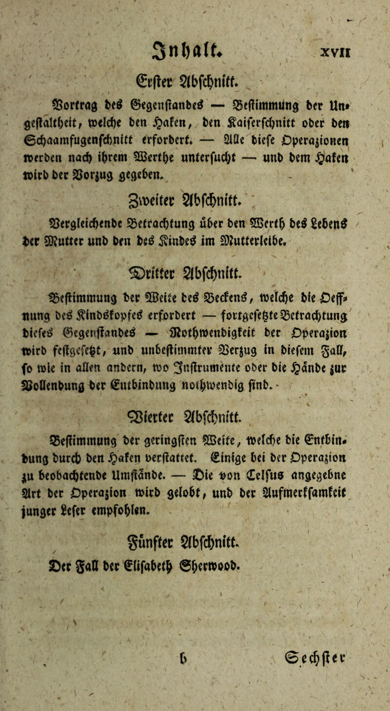 €t’(lec Slbfc^niff* SSortrog be^ ©egcnflanbeö — S5tf!lmmung btt Un» ^eftaUbcitf tt)eld)c ben ^lafen, ten ^aiferfc^nitt ober bett 0d)aamfu9enfd)nitt erforbert. — 2iQe biefe Operationen werben tiad) i^rm ^ert^e «ntcrfact;t —^ unb bem J^afen wirb ber SSortug ^eejeben. 3\\>citec 2lbf(^nitt. ' 55erd(eid)enbc ^etractfung über ben 5S5ertb be^ 2eben^ ber gutter unb ben be^ ^tnbe^ im £D?utter(ei5e. ©titter Sibfcbttitt. t3e(limmun9 ber 5®eiee be^ S3ecfen^, wrtc^e tie Oeff* tiung be^ Äinbi^fopfe^ erforbert — fott^icfegte 53etracbtung biefe^ 0egenjfanbeö — UJotbwenbigfdt ber Operation wirb feftgefe^t, unb unbeflimmtev SSertug in tiefem gaCf, fo tole in alien anbecn, too 3nj!rutnenfe ober tie ^panbe tur SJoHenbung ber €ntbinbttng notbtoenbig ftnb. * QSefKmraung ter geringffen SBeife, wetebe tie €nfDm; fcung turcb ben ^afen oer(!affct. ginSge bei ber Dpcrajion jtt beobac^tenbe UinflSnbe. — ©ie »on Ccifus angegebne Slrt ber Operajion toirb gelobt» unb bee aiufmerffarofeit. junget befer empfohlen. gunffec 2lbf(f)nftt. ©er SaQ ber Sllfabeth @hernoob.