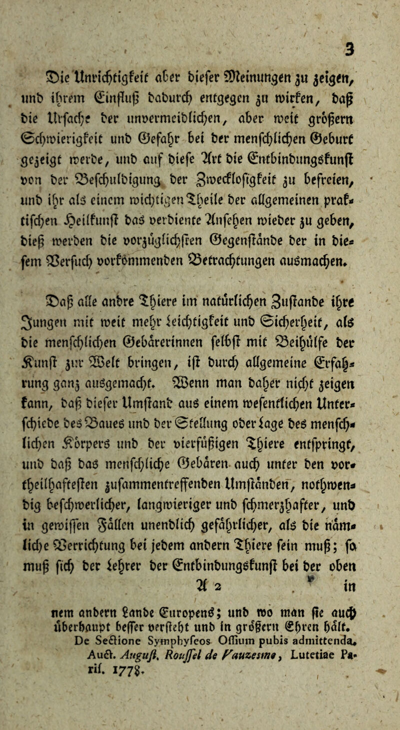 ©ie'Umnc^tigfdt aCcr tiefer SJZeimmgen ju jeigett, tint itrem Sinflu)} taturc^ entgegen 5« mirfen, tap tie lltfacf;e ter iinmmcitiic^ien, aber meit gropertt ©d^mierigfeic unb ©efa^r bei ter menfcbiic^en ©eburt gezeigt tDeite, unt oiif tiefe ?(rt tie ©ntbintimgöfunfl t)cn ter Scfcbuttigimg ter befreien, lint ibr abo einem n)id;tigen?[teile ter aUgemeinen praf< tifd}en ^eilfiinff taö nertientc ?(nfe§en mieter ju geben, tiep merten tie Dorjuglic^pen ©egenfiante ter in tie« fern ®erfuc[} vorfommenten QSetrac^tnngen au^mac^em ade antre J^iere im natürlichen 3»Pante i^re jungen mit meit mehr ieichtigfeit unt Sicherheit, afe tie menfchlichen ©ebarertnnen felbp mit Seihulfe ter Äunfl 3i:r 2Belt bringen, ip turch allgemeine ©rfah^ rung ganj auögemachf» ®enn man taher ny^f jeigen fann, tap tiefer Umjiant au6 einem mefenttichen Unter« fchiete te^Saueö unt ter Stellung oteriage te$ menfeh« lichen ^orperö unt ter vierfupigen entfptingf, unt tap tae menfchliche ©ebdren. auch unter ten i>or# theilhafteflen ^ufammentreffenten Umpdnten, nothmen« tig hefchmerlicher, langmieriger unt fchmerjhafter, unt in gemiffen unentlich gefährlicher, afe tie ndm« Iicl)e QSerrichfung bei jetem antern ^birre fein mup; fa mup fich ter iehrer ter ©ntbintung^funji bei ter oben 21 2 . in mm anbern 8anbe (Europen^; unb »0 man pe auc^ iiberbaupt beflTcr oerPebt unb in grdgcrn ^bren bait* De Se61ione Symphyfeos^ Offiiim pubis admittenda« Au^>. Auguß, Roujfel de Fauzesme^ Lutetiae Pt- rif. 1778.